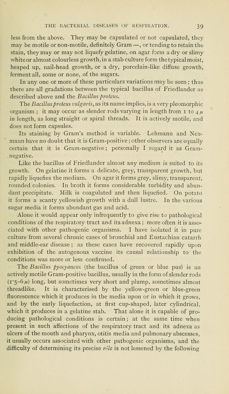 less from the above. They may be capsulated or not capsulated, they may be motile or non-motile, definitely Gram —, or tending to retain the stain, they may or may not liquefy gelatine, on agar form a dry or slimy white or almost colourless growth, in a stab culture form the typical moist, heaped up, nail-head growth, or a dry, porcelain-like diffuse growth, ferment all, some or none, of the sugars. In any one or more of these particulars variations may be seen ; thus there are all gradations between the typical bacillus of Friedlander as described above and the Bacillus proteus. The Bacillus proteus vulgaris, as its name implies, is a very pleomorphic organism ; it may occur as slender rods varying in length from i to 4 /x in length, as long straight or spiral threads. It is actively motile, and does not form capsules. Its staining by Gram's method is variable. Lehmann and Neu- mann have no doubt that it is Gram-positive; other observers are equally certain that it is Gram-negative; personally I regard it as Gram- negative. Like the bacillus of Friedlander almost any medium is suited to its growth. On gelatine it forms a delicate, grey, transparent growth, but rapidly liquefies the medium. On agar it forms grey, slimy, transparent, rounded colonies. In broth it forms considerable turbidity and abun- dant precipitate. Milk is coagulated and then liquefied. On potato it forms a scanty yellowish growth with a dull lustre. In the various sugar media it forms abundant gas and acid. Alone it would appear only infrequently to give rise to pathological conditions of the respiratory tract and its adnexa ; more often it is asso- ciated with other pathogenic organisms. I have isolated it in pure culture from several chronic cases of bronchial and Eustachian catarrh and middle-ear disease ; as these cases have recovered rapidly upon exhibition of the autogenous vaccine its causal relationship to the conditions was more or less confirmed. The Bacillus pyocyanewi (the bacillus of green or blue pus) is an actively motile Gram-positive bacillus, usually in the form of slender rods (1*5-6 ju) long, but sometimes very short and plump, sometimes almost threadlike. It is characterised by the yellow-green or blue-green fluorescence which it produces in the media upon or in which it grows, and by the early liquefaction, at first cup-shaped, later cylindrical, which it produces in a gelatine stab. That alone it is capable of pro- ducing pathological conditions is certain; at the same time when present in such affections of the respiratory tract and its adnexa as ulcers of the mouth and pharynx, otitis media and pulmonary abscesses^ it usually occurs associated with other pathogenic organisms, and the difficulty of determining its precise role is not lessened by the following