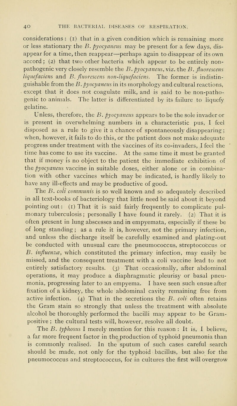 considerations : (i) that in a given condition which is remaining more or less stationary the B. pyocyaneiis may be present for a few days, dis- appear for a time, then reappear—perhaps again to disappear of its own accord; (2) that two other bacteria which appear to be entirely non- pathogenic very closely resemble the B. pyocyaneus, viz. the B. fliLorescens liquefaciens and B. fluorescens non-liqiiefaciens. The former is indistin- guishable from the B. pyocyaneus in its morphology and cultural reactions, except that it does not coagulate milk, and is said to be non-patho- genic to animals. The latter is differentiated by its failure to liquefy gelatine. Unless, therefore, the B. pyocyaneus appears to be the sole invader or is present in overwhelming numbers in a characteristic pus, I feel disposed as a rule to give it a chance of spontaneously disappearing; when, however, it fails to do this, or the patient does not make adequate progress under treatment with the vaccines of its co-invaders, I feel the time has come to use its vaccine. At the same time it must be granted that if money is no object to the patient the immediate exhibition of the/'_yoc)'a7?^«s vaccine in suitable doses, either alone or in combina- tion with other vaccines which may be indicated, is hardly likely to have any ill-effects and may be productive of good. The B. coli commnnis is so well known and so adequately described in all text-books of bacteriology that little need be said about it beyond pointing out: (i) That it is said fairly frequently to complicate pul- monary tuberculosis; personally I have found it rarely. (2) That it is often present in lung abscesses and in empyemata, especially if these be of long standing; as a rule it is, however, not the primary infection, and unless the discharge itself be carefully examined and plating-out be conducted with unusual care the pneumococcus, streptococcus or B. influenzcs, which constituted the primary infection, may easily be missed, and the consequent treatment with a coli vaccine lead to not entirely satisfactory results. (3) That occasionally, after abdominal operations, it may produce a diaphragmatic pleuris}' or basal pneu- monia, progressing later to an empyema. I have seen such ensue after fixation of a kidney, the whole abdominal cavity remaining free from active infection. (4) That in the secretions the B. coli often retains the Gram stain so strongly that unless the treatment with absolute alcohol be thoroughly performed the bacilli may appear to be Gram- positive ; the cultural tests will, however, resolve all doubt. The B. typhosus I merely mention for this reason : It is, I believe, a far more frequent factor in the production of typhoid pneumonia than is commonly realised. In the sputum of such cases careful search should be made, not only for the typhoid bacillus, but also for the pneumococcus and streptococcus, for in cultures the first will overgrow