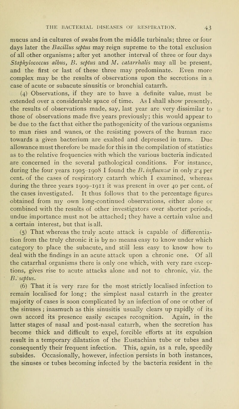 mucus and in cultures of swabs from the middle turbinals; three or four days later the Bacillus septus may reign supreme to the total exclusion of all other organisms; after yet another interval of three or four days Staphylococcus albus, B. septus and M. catarrhalis may all be present, and the first or last of these three may predominate. Even more complex may be the results of observations upon the secretions in a case of acute or subacute sinusitis or bronchial catarrh. (4) Observations, if they are to have a definite value, must be extended over a considerable space of time. As I shall show presentl}', the results of observations made, say, last year are very dissimilar to those of observations made five years previously; this would appear to be due to the fact that either the pathogenicity of the various organisms to man rises and wanes, or the resisting powers of the human race tovv'ards a given bacterium are exalted and depressed in turn. Due allowance must therefore be made for this in the compilation of statistics as to the relative frequencies with which the various bacteria indicated are concerned in the several pathological conditions. For instance, during the four years 1905-1908 I found the B. influences in only 2*4 per cent, of the cases of respiratory catarrh which I examined, whereas during the three years igog-igii it was present in over 40 per cent, of the cases investigated. It thus follows that to the percentage figures obtained from my own long-continued observations, either alone or combined with the results of other investigators over shorter periods, undue importance must not be attached; they have a certain value and a certain interest, but that is all. (5) That whereas the truly acute attack is capable of differentia- tion from the truly chronic it is by no means easy to know under which category to place the subacute, and still less easy to know how to deal with the findings in an acute attack upon a chronic one. Of all the catarrhal organisms there is only one which, with very rare excep- tions, gives rise to acute attacks alone and not to chronic, viz. the B. septus. (6) That it is very rare for the most strictl}' localised infection to remain localised for long; the simplest nasal catarrh in the greater majority of cases is soon complicated by an infection of one or other of the sinuses ; inasmuch as this sinusitis usually clears up rapidly of its own accord its presence easily escapes recognition. Again, in the latter stages of nasal and post-nasal catarrh, when the secretion has become thick and difficult to expel, forcible efforts at its expulsion result in a temporary dilatation of the Eustachian tube or tubes and consequently their frequent infection. This, again, as a rule, speedily subsides. Occasionally, however, infection persists in both instances, the sinuses or tubes becoming infected by the bacteria resident in the