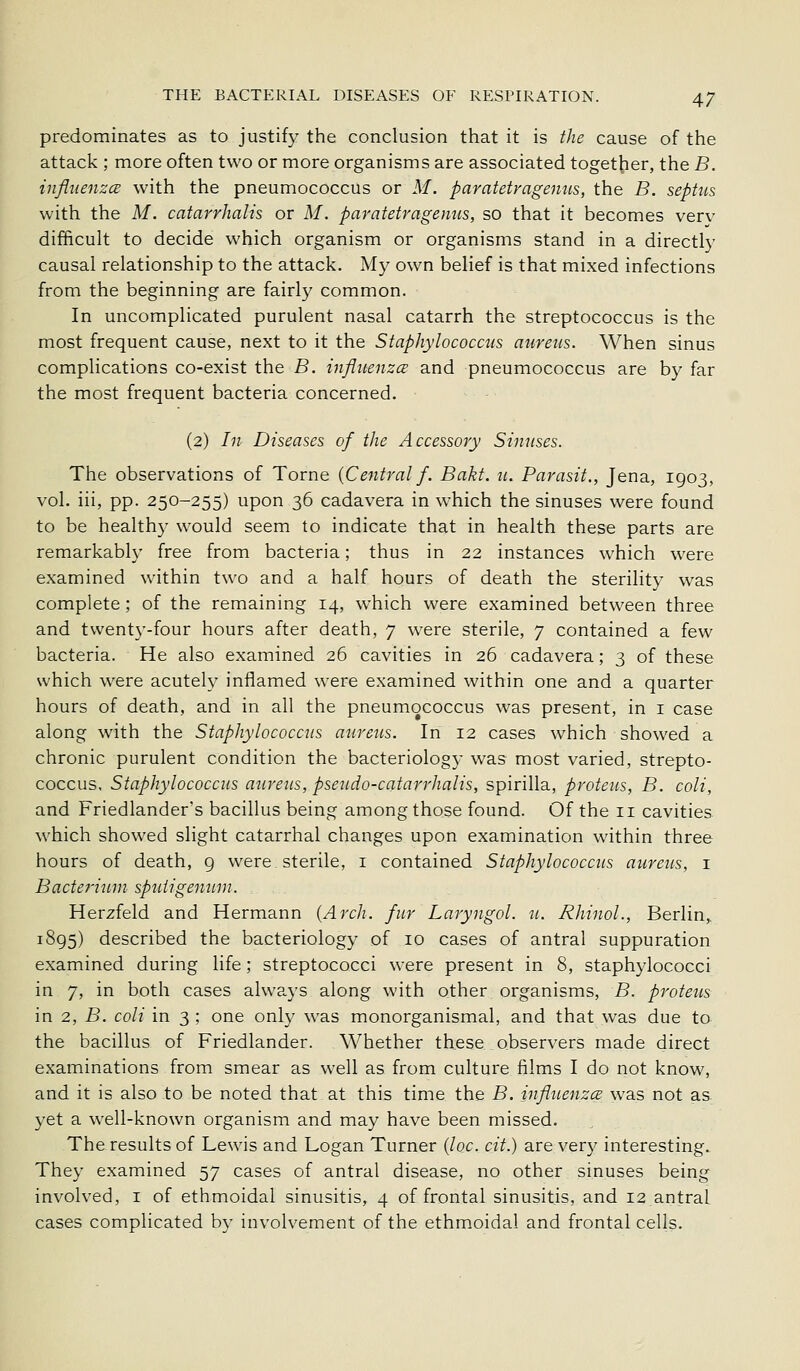 predominates as to justify the conclusion that it is the cause of the attack ; more often two or more organisms are associated toget^ier, the B. influenzcB with the pneumococcus or M. paratetragemis, the B. septus with the M. catarrhalis or M. paratetragenus, so that it becomes verv difficult to decide which organism or organisms stand in a directly causal relationship to the attack. My own belief is that mixed infections from the beginning are fairly common. In uncomplicated purulent nasal catarrh the streptococcus is the most frequent cause, next to it the Staphylococctis aureus. When sinus complications co-exist the B. influenzce and pneumococcus are by far the most frequent bacteria concerned. (2) In Diseases of the Accessory Sinuses. The observations of Torne {Central f. Bakt. «. Parasii., Jena, 1903, vol. iii, pp. 250-255) upon 36 cadavera in which the sinuses were found to be healthy would seem to indicate that in health these parts are remarkably free from bacteria; thus in 22 instances which were examined within two and a half hours of death the sterility was complete; of the remaining 14, which were examined between three and tvvent3'-four hours after death, 7 were sterile, 7 contained a few bacteria. He also examined 26 cavities in 26 cadavera; 3 of these which were acutely inflamed were examined within one and a quarter hours of death, and in all the pneumococcus was present, in i case along with the Staphylococcus aureus. In 12 cases which showed a chronic purulent condition the bacteriology was most varied, strepto- coccus. Staphylococcus aureus, pseudo-catarrhalis, spirilla, proteus, B. coli, and Friedlander's bacillus being among those found. Of the 11 cavities which showed slight catarrhal changes upon examination within three hours of death, 9 were sterile, i contained Staphylococcus aureus, i Bacterium sputigeninn. Herzfeld and Hermann {Arch, fur Laryngol. u. Rhinol., Berlin,. 1895) described the bacteriology of 10 cases of antral suppuration examined during life; streptococci were present in 8, staphylococci in 7, in both cases always along with other organisms, B. protects in 2, B. coli in 3 ; one only was monorganismal, and that was due to the bacillus of Friedlander. Whether these observers made direct examinations from smear as well as from culture films I do not know, and it is also to be noted that at this time the B. influenzce was not as yet a well-known organism and may have been missed. The results of Lewis and Logan Turner {loc. cit.) are very interesting.. They examined 57 cases of antral disease, no other sinuses being involved, i of ethmoidal sinusitis, 4 of frontal sinusitis, and 12 antral cases complicated by involvement of the ethmoidal and frontal cells.