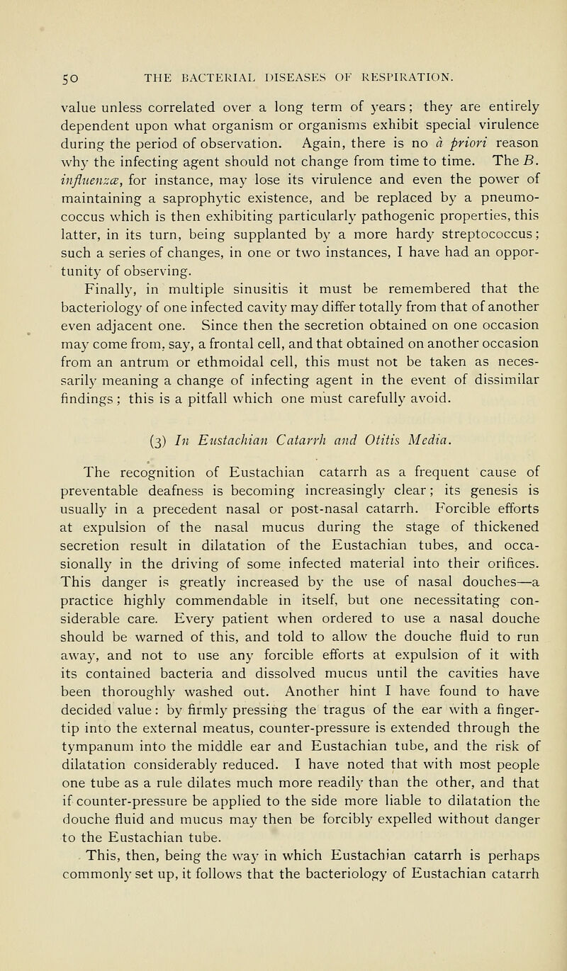 value unless correlated over a long term of years; they are entirely dependent upon what organism or organisms exhibit special virulence during the period of observation. Again, there is no a priori reason why the infecting agent should not change from time to time. The B. inflitenzcB, for instance, may lose its virulence and even the power of maintaining a saprophytic existence, and be replaced by a pneumo- coccus which is then exhibiting particularly pathogenic properties, this latter, in its turn, being supplanted by a more hardy streptococcus; such a series of changes, in one or two instances, I have had an oppor- tunity of observing. Finally, in multiple sinusitis it must be remembered that the bacteriology of one infected cavity may differ totally from that of another even adjacent one. Since then the secretion obtained on one occasion may come from, say, a frontal cell, and that obtained on another occasion from an antrum or ethmoidal cell, this must not be taken as neces- sarily meaning a change of infecting agent in the event of dissimilar findings; this is a pitfall which one must carefully avoid. (3) In Eustachian Catarrh and Otitis Media. The recognition of Eustachian catarrh as a frequent cause of preventable deafness is becoming increasingly clear; its genesis is usually in a precedent nasal or post-nasal catarrh. Forcible efforts at expulsion of the nasal mucus during the stage of thickened secretion result in dilatation of the Eustachian tubes, and occa- sionally in the driving of some infected material into their orifices. This danger is greatly increased by the use of nasal douches—a practice highly commendable in itself, but one necessitating con- siderable care. Every patient when ordered to use a nasal douche should be warned of this, and told to allow the douche fluid to run away, and not to use any forcible efforts at expulsion of it with its contained bacteria and dissolved mucus until the cavities have been thoroughly washed out. Another hint I have found to have decided value: by firmly pressing the tragus of the ear with a finger- tip into the external meatus, counter-pressure is extended through the tympanum into the middle ear and Eustachian tube, and the risk of dilatation considerably reduced. I have noted that with most people one tube as a rule dilates much more readily than the other, and that if counter-pressure be applied to the side more liable to dilatation the douche fluid and mucus may then be forcibly expelled without danger to the Eustachian tube. This, then, being the wa}' in which Eustachian catarrh is perhaps commonly set up, it follows that the bacteriology of Eustachian catarrh