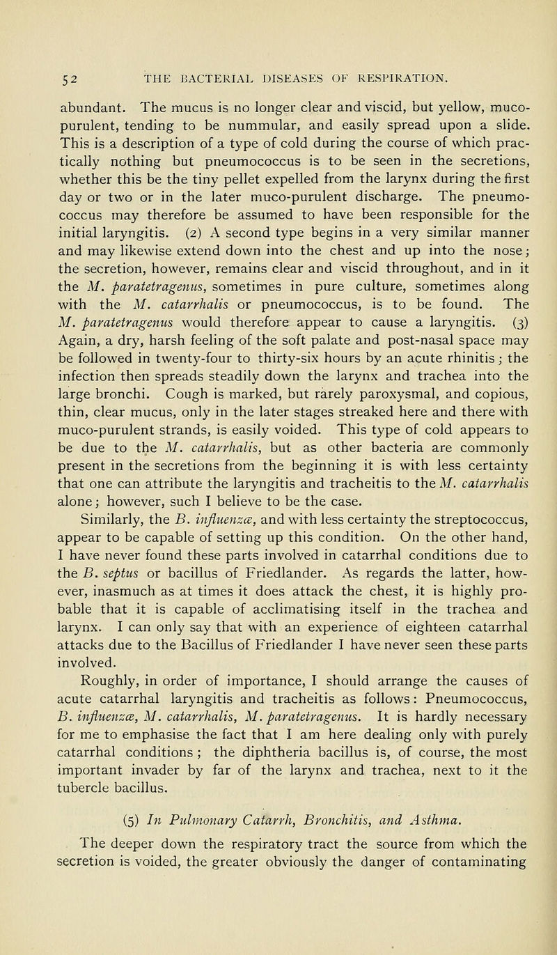 abundant. The mucus is no longer clear and viscid, but yellow, muco- purulent, tending to be nummular, and easily spread upon a slide. This is a description of a type of cold during the course of which prac- tically nothing but pneumococcus is to be seen in the secretions, whether this be the tiny pellet expelled from the larynx during the first day or two or in the later muco-purulent discharge. The pneumo- coccus may therefore be assumed to have been responsible for the initial laryngitis. (2) A second type begins in a very similar manner and may likewise extend down into the chest and up into the nose; the secretion, however, remains clear and viscid throughout, and in it the M. paratetragenus, sometimes in pure culture, sometimes along with the M. catarrhalis or pneumococcus, is to be found. The M. paratetragenus would therefore appear to cause a laryngitis. (3) Again, a dry, harsh feeling of the soft palate and post-nasal space may be followed in twenty-four to thirty-six hours by an acute rhinitis; the infection then spreads steadily down the larynx and trachea into the large bronchi. Cough is marked, but rarely paroxysmal, and copious, thin, clear mucus, only in the later stages streaked here and there with muco-purulent strands, is easily voided. This type of cold appears to be due to the M. catarrhalis, but as other bacteria are commonly present in the secretions from the beginning it is with less certainty that one can attribute the laryngitis and tracheitis to the M. catarrhalis alone; however, such I believe to be the case. Similarly, the B. influenzcB, and with less certainty the streptococcus, appear to be capable of setting up this condition. On the other hand, I have never found these parts involved in catarrhal conditions due to the B. septus or bacillus of Friedlander. As regards the latter, how- ever, inasmuch as at times it does attack the chest, it is highly pro- bable that it is capable of acclimatising itself in the trachea and larynx. I can only say that with an experience of eighteen catarrhal attacks due to the Bacillus of Friedlander I have never seen these parts involved. Roughly, in order of importance, I should arrange the causes of acute catarrhal laryngitis and tracheitis as follows: Pneumococcus, B. influenzce, M. catarrhalis, M. paratetragenus. It is hardly necessary for me to emphasise the fact that I am here dealing only with purely catarrhal conditions ; the diphtheria bacillus is, of course, the most important invader by far of the larynx and trachea, next to it the tubercle bacillus. (5) In Pulmonary Catarrh, Bronchitis, and Asthma. The deeper down the respiratory tract the source from which the secretion is voided, the greater obviously the danger of contaminating