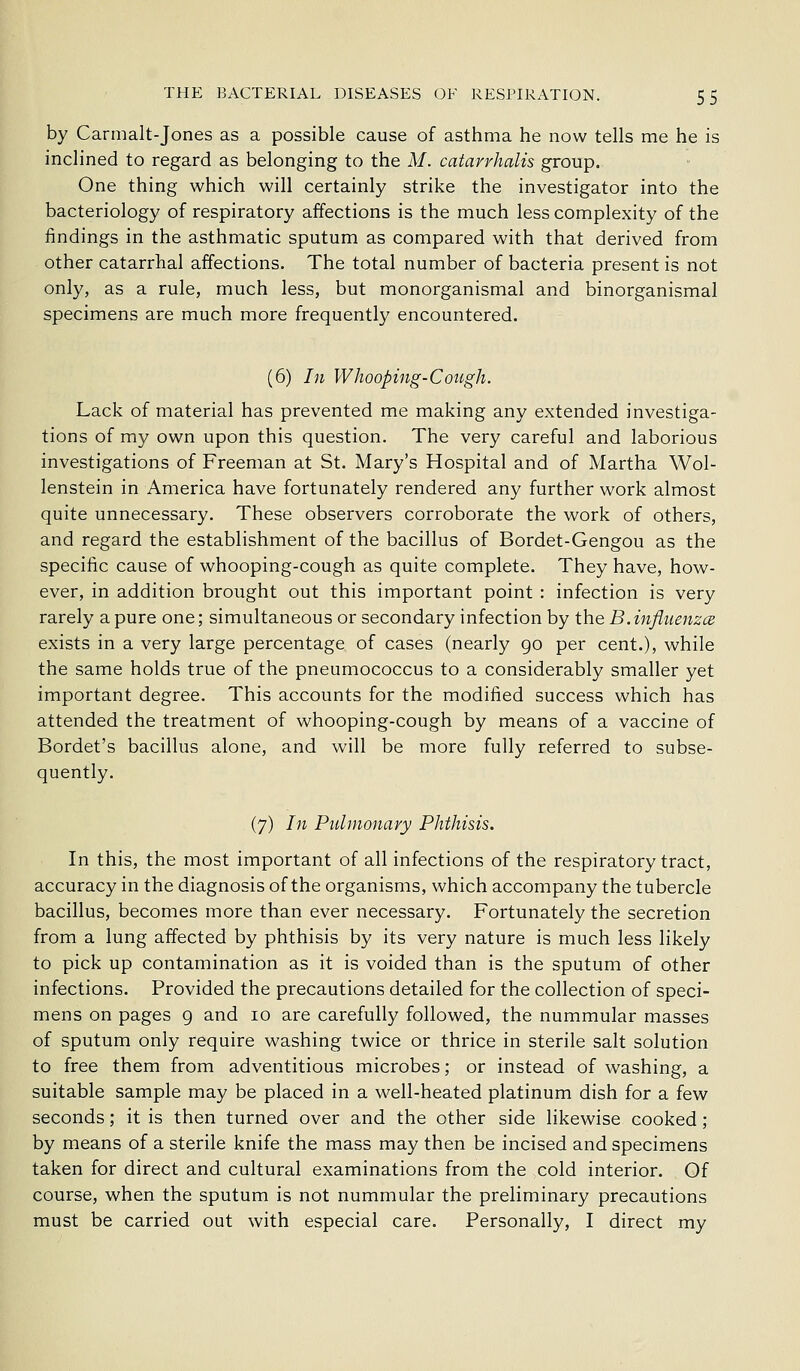 by Carmalt-Jones as a possible cause of asthma he now tells me he is inclined to regard as belonging to the M. catarrhalis group. One thing which will certainly strike the investigator into the bacteriology of respiratory affections is the much less complexity of the findings in the asthmatic sputum as compared with that derived from other catarrhal affections. The total number of bacteria present is not only, as a rule, much less, but monorganismal and binorganismal specimens are much more frequently encountered. (6) In Whooping-Cough. Lack of material has prevented me making any extended investiga- tions of my own upon this question. The very careful and laborious investigations of Freeman at St. Mary's Hospital and of Martha Wol- lenstein in America have fortunately rendered any further work almost quite unnecessary. These observers corroborate the work of others, and regard the establishment of the bacillus of Bordet-Gengou as the specific cause of whooping-cough as quite complete. They have, how- ever, in addition brought out this important point : infection is very rarely a pure one; simultaneous or secondary infection by the B.influenzcB exists in a very large percentage of cases (nearly go per cent.), while the same holds true of the pneumococcus to a considerably smaller yet important degree. This accounts for the modified success which has attended the treatment of whooping-cough by means of a vaccine of Bordet's bacillus alone, and will be more fully referred to subse- quently. (7) In Pulmonary Phthisis. In this, the most important of all infections of the respiratory tract, accuracy in the diagnosis of the organisms, which accompany the tubercle bacillus, becomes more than ever necessary. Fortunately the secretion from a lung affected by phthisis by its very nature is much less likely to pick up contamination as it is voided than is the sputum of other infections. Provided the precautions detailed for the collection of speci- mens on pages 9 and 10 are carefully followed, the nummular masses of sputum only require washing twice or thrice in sterile salt solution to free them from adventitious microbes; or instead of washing, a suitable sample may be placed in a well-heated platinum dish for a few seconds; it is then turned over and the other side likewise cooked; by means of a sterile knife the mass may then be incised and specimens taken for direct and cultural examinations from the cold interior. Of course, when the sputum is not nummular the preliminary precautions must be carried out with especial care. Personally, I direct my