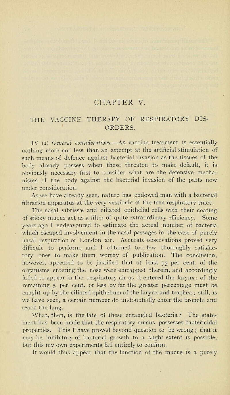 CHAPTER V. THE VACCINE THERAPY OF RESPIRATORY DIS- ORDERS. IV (a) General considerations.—As vaccine treatment is essentially nothing more nor less than an attempt at the artificial stimulation of such means of defence against bacterial invasion as the tissues of the body already possess when these threaten to make default, it is obviously necessary first to consider what are the defensive mecha- nisms of the body against the bacterial invasion of the parts now under conside^ration. As we have already seen, nature has endowed man with a bacterial filtration apparatus at the very vestibule of the true respiratory tract. The nasal vibrissse and ciliated epithelial cells with their coating of sticky mucus act as a filter of quite extraordinary efficiency. Some years ago I endeavoured to estimate the actual number of bacteria which escaped involvement in the nasal passages in the case of purely nasal respiration of London air. Accurate observations proved very difficult to perform, and I obtained too few thoroughly satisfac- tory ones to make them worthy of publication. The conclusion, however, appeared to be justified that at least 95 per cent, of the organisms entering the nose were entrapped therein, and accordingly failed to appear in the respiratory air as it entered the larynx; of the remaining 5 per cent, or less by far the greater percentage must be caught up by the ciliated epithelium of the larynx and trachea ; still, as we have seen, a certain number do undoubtedly enter the bronchi and reach the lung. What, then, is the fate of these entangled bacteria ? The state- ment has been made that the respiratory mucus possesses bactericidal properties. This I have proved beyond question to be wrong ; that it may be inhibitory of bacterial growth to a slight extent is possible, but this my own experiments fail entirely to confirm. It would thus appear that the function of the mucus is a purely