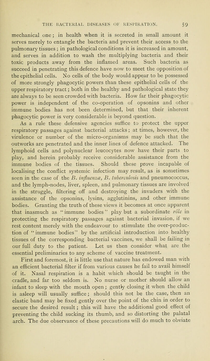 mechanical one ; in health when it is secreted in small amount it serves merely to entangle the bacteria and prevent their access to the pulmonary tissues ; in pathological conditions it is increased in amount, and serves in addition to wash the multiplying bacteria and their toxic products away from the inflamed areas. Such bacteria as succeed in penetrating this defence have now to meet the opposition of the epithelial cells. No cells of the body would appear to be possessed of more strongly phagocytic powers than these epithelial cells of the upper respiratory tract; both in the healthy and pathological state they are always to be seen crowded with bacteria. How far their phagocytic power is independent of the co-operation of opsonins and other immune bodies has not been determined, but that their inherent phagocytic power is very considerable is beyond question. As a rule these defensive agencies suffice to protect the upper respiratory passages against bacterial attacks; at times, however, the virulence or number of the micro-organisms may be such that the outworks are penetrated and the inner lines of defence attacked. The lymphoid cells and polynuclear leucocytes now have their parts to play, and herein probably receive considerable assistance from the immune bodies of the tissues. Should these prove incapable of localising the conflict systemic infection may result, as is sometimes seen in the case of the B. influenzce, B. tuberculosis and pneumococcus, and the lymph-nodes, liver, spleen, and pulmonary tissues are involved in the struggle, filtering off and destroying the invaders with the assistance of the opsonins, lysins, agglutinins, and other immune bodies. Granting the truth of these views it becomes at once apparent that inasmuch as immune bodies' play but a subordinate role in protecting the respiratory passages against bacterial invasion, if we rest content merely with the endeavour to stimulate the over-produc- tion of ''immune bodies' by the artificial introduction into healthy tissues of the corresponding bacterial vaccines, we shall be failing in our full duty to the patient. Let us then consider what are the essential preliminaries to any scheme of vaccine treatment. First and foremost, it is little use that nature has endowed man with an efficient bacterial filter if from various causes he fail to avail himself of it. Nasal respiration is a habit which should be taught in the cradle, and far too seldom is. No nurse or mother should allow an infant to sleep with the mouth open; gentry closing it when the child is asleep will usually suffice ; should this not be the case, then an elastic band may be fixed gently over the point of the chin in order to secure the desired result; this will have the additional good effect of preventing the child sucking its thumb, and so distorting the palatal arch. The due observance of these precautions will do much to obviate