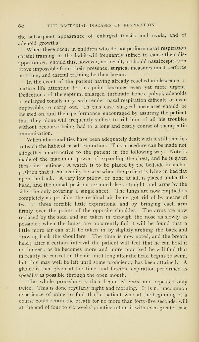 the subsequent appearance of enlarged tonsils and uvula, and of adenoid growths. When these occur in children who do not perform nasal respiration careful training in the habit will frequently suffice to cause their dis- appearance ; should this, however, not result, or should nasal respiration prove impossible from their presence, surgical measures must perforce be taken, and careful training be then begun. In the event of the patient having already reached adolescence or mature life attention to this point becomes even yet more urgent. Deflections of the septum, enlarged turbinate bones, polypi, adenoids or enlarged tonsils may each render nasal respiration difficult, or even impossible, to carry out. In this case surgical measures should be insisted on, and their performance encouraged by assuring the patient that they alone will frequently suffice to rid him of all his troubles without recourse being had to a long and costly course of therapeutic immunisation. When abnormalities have been adequately dealt with it still remains to teach the habit of nasal respiration. This procedure can be made not altogether unattractive to the patient in the following way. Note is made of the maximum power of expanding the chest, and he is given these instructions : A watch is to be placed by the bedside in such a position that it can readily be seen when the patient is lying in bed flat upon the back. A very low pillow, or none at all, is placed under the head, and the dorsal position assumed, legs straight and arms by the side, the only covering a single sheet. The lungs are now emptied as completel}' as possible, the residual air being got rid of by means of two or three forcible little expirations, and by bringing each arm firmly over the points of the opposite shoulder. The arms are now replaced by the side, and air taken in through the nose as slowly as possible; when the lungs are apparently full it will be found that a little more air can still be taken in by slightly arching the back and drawing back the shoulders. The time is now noted, and the breath held ; after a certain interval the patient will feel that he can hold it no longer ; as he becomes more and more practised he will find that in reality he can retain the air until long after the head begins to swim, but this may well be left until some proficiency has been attained. A glance is then given at the time, and forcible expiration performed as speedily as possible through the open mouth. The whole procedure is then begun ab initio and repeated only twice. This is done regularly night and morning. It is no uncommon experience of mine to find that a patient who at the beginning of a course could retain the breath for no more than forty-five seconds, will at the end of four to six weeks' practice retain it with even greater ease