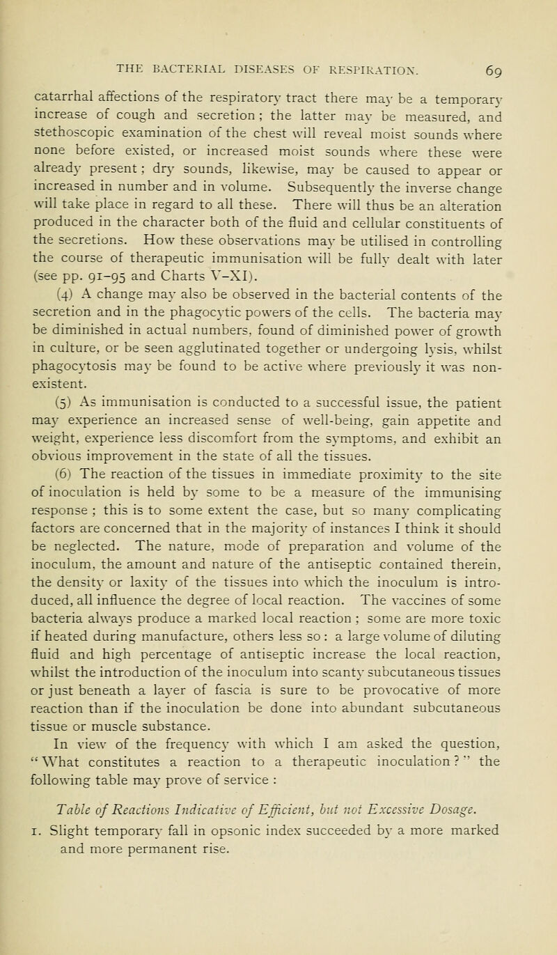 catarrhal affections of the respiratory tract there ma\- be a temporarv increase of cough and secretion ; the latter may be measured, and stethoscopic examination of the chest will reveal moist sounds where none before existed, or increased moist sounds where these were already present : dry sounds, likewise, may be caused to appear or increased in number and in volume. Subsequently the inverse change will take place in regard to all these. There will thus be an alteration produced in the character both of the fluid and cellular constituents of the secretions. How these observations may be utilised in controUing the course of therapeutic immunisation will be fullv dealt with later (see pp. 91-95 and Charts \'-XI). (4) A change may also be observed in the bacterial contents of the secretion and in the phagocytic powers of the cells. The bacteria mav be diminished in actual numbers, found of diminished power of growth in culture, or be seen agglutinated together or undergoing lysis, whilst phagocytosis may be found to be active where previously it was non- existent. (5) As immunisation is conducted to a successful issue, the patient may experience an increased sense of well-being, gain appetite and weight, experience less discomfort from the symptoms, and exhibit an obvious improvement in the state of all the tissues. (6) The reaction of the tissues in immediate proximity to the site of inoculation is held by some to be a m.easure of the immunising response ; this is to some extent the case, but so many complicating factors are concerned that in the majority of instances I think it should be neglected. The nature, mode of preparation and volume of the inoculum, the amount and nature of the antiseptic contained therein, the density or laxity of the tissues into which the inoculum is intro- duced, all influence the degree of local reaction. The vaccines of some bacteria always produce a marked local reaction ; some are more toxic if heated during manufacture, others less so : a large volume of diluting fluid and high percentage of antiseptic increase the local reaction, whilst the introduction of the inoculum into scanty subcutaneous tissues or just beneath a layer of fascia is sure to be provocative of more reaction than if the inoculation be done into abundant subcutaneous tissue or muscle substance. In view of the frequency with which I am asked the question, What constitutes a reaction to a therapeutic inoculation ?  the following table may prove of service : Table of Reactions Indicative of Ejficient, hut not Excessive Dosage. I. Slight temporary fall in opsonic index succeeded bj- a more marked and more permanent rise.