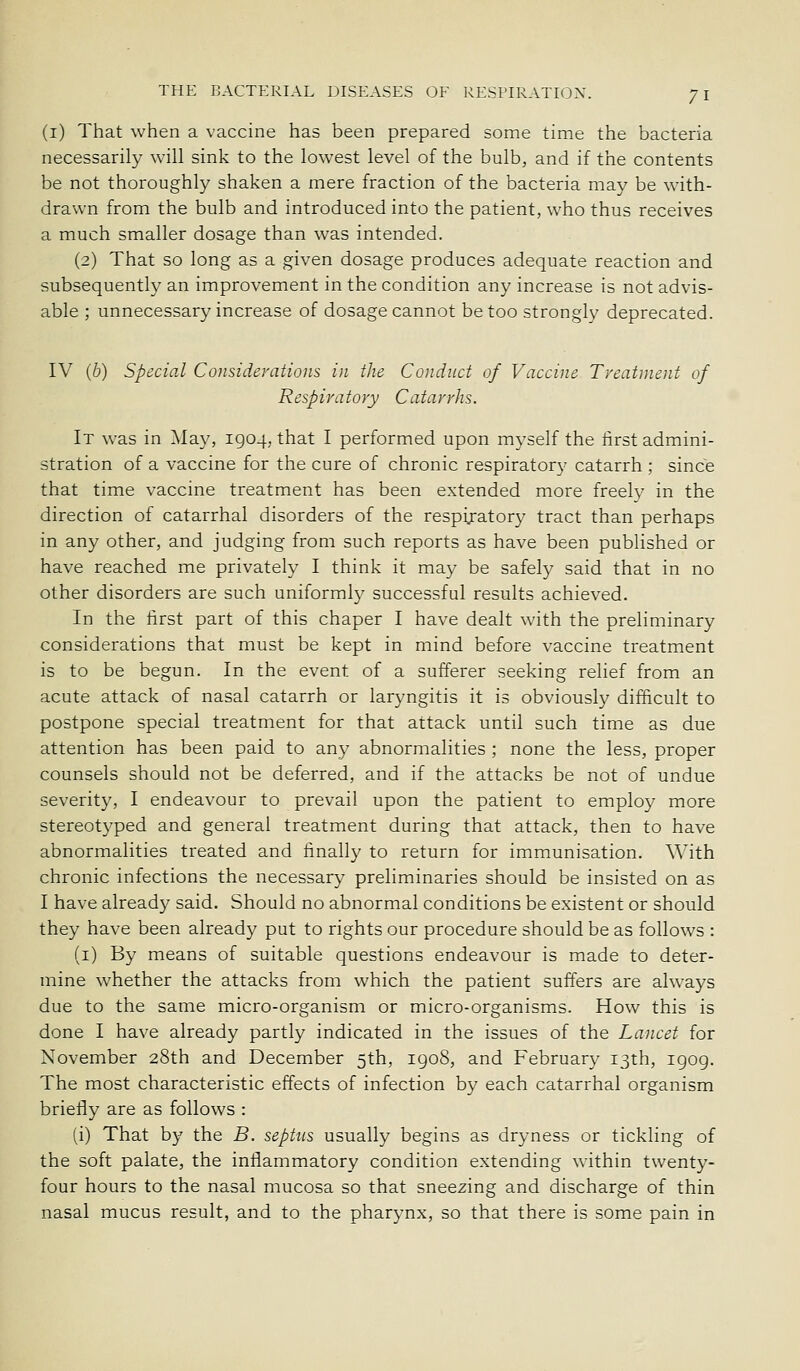 (i) That when a vaccine has been prepared some time the bacteria necessarily will sink to the lowest level of the bulb, and if the contents be not thoroughly shaken a mere fraction of the bacteria may be with- drawn from the bulb and introduced into the patient, who thus receives a much smaller dosage than was intended. (2) That so long as a given dosage produces adequate reaction and subsequently an improvement in the condition any increase is not advis- able ; unnecessary increase of dosage cannot be too strongly deprecated. IV (6) Special Considerations in the Conduct of Vaccine Treatment of Respiratory Catarrhs. It was in May, 1904, that I performed upon myself the first admini- stration of a vaccine for the cure of chronic respiratory catarrh ; since that time vaccine treatment has been extended more freely in the direction of catarrhal disorders of the respijatory tract than perhaps in any other, and judging from such reports as have been published or have reached me privately I think it may be safely said that in no other disorders are such uniformly successful results achieved. In the lirst part of this chaper I have dealt with the preliminary considerations that must be kept in mind before vaccine treatment is to be begun. In the event of a sufferer seeking relief from an acute attack of nasal catarrh or laryngitis it is obviously difficult to postpone special treatment for that attack until such time as due attention has been paid to any abnormalities ; none the less, proper counsels should not be deferred, and if the attacks be not of undue severity, I endeavour to prevail upon the patient to employ more stereotyped and general treatment during that attack, then to have abnormalities treated and finally to return for imm.unisation. \\^ith chronic infections the necessary preliminaries should be insisted on as I have already said. Should no abnormal conditions be existent or should they have been already put to rights our procedure should be as follows : (i) By means of suitable questions endeavour is made to deter- mine whether the attacks from which the patient suffers are always due to the same micro-organism or micro-organisms. How this is done I have already partly indicated in the issues of the Lancet for November 28th and December 5th, igo8, and February 13th, igog. The most characteristic effects of infection by each catarrhal organism briefly are as follows : (i) That by the B. septus usually begins as dryness or tickling of the soft palate, the inflammatory condition extending within twenty- four hours to the nasal mucosa so that sneezing and discharge of thin nasal mucus result, and to the pharynx, so that there is some pain in