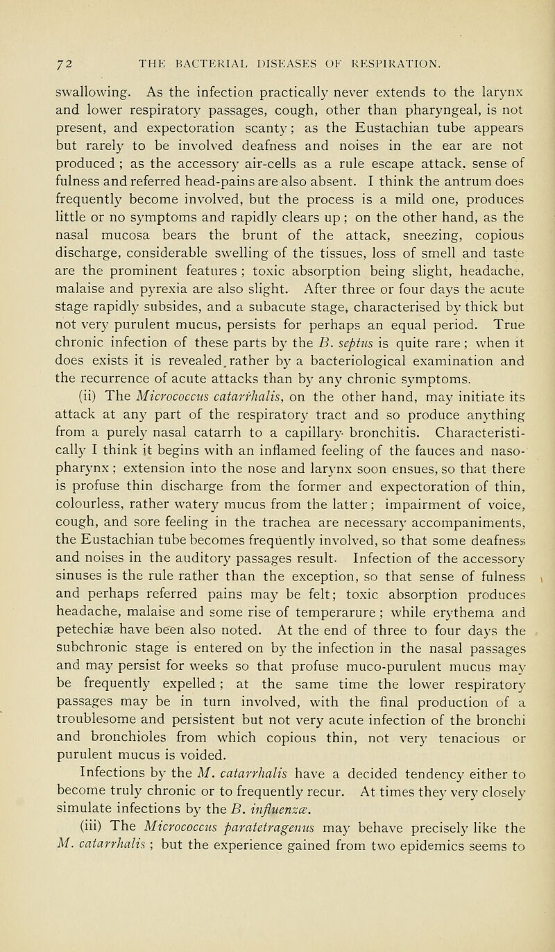 swallowing. As the infection practically never extends to the larynx and lower respiratory passages, cough, other than pharyngeal, is not present, and expectoration scanty; as the Eustachian tube appears but rarely to be involved deafness and noises in the ear are not produced ; as the accessory air-cells as a rule escape attack, sense of fulness and referred head-pains are also absent. I think the antrum does frequently become involved, but the process is a mild one, produces little or no symptoms and rapidly clears up; on the other hand, as the nasal mucosa bears the brunt of the attack, sneezing, copious discharge, considerable swelling of the tissues, loss of smell and taste are the prominent features ; toxic absorption being slight, headache, malaise and pyrexia are also slight. After three or four daj^s the acute stage rapidly subsides, and a subacute stage, characterised by thick but not very purulent mucus, persists for perhaps an equal period. True chronic infection of these parts by the B. sephLs is quite rare; when it does exists it is revealed,rather by a bacteriological examination and the recurrence of acute attacks than by any chronic symptoms. (ii) The Micrococcus catarrhalis, on the other hand, may initiate its attack at any part of the respirator}- tract and so produce anything from a purely nasal catarrh to a capillary- bronchitis. Characteristi- cally I think it begins with an inflamed feeling of the fauces and naso- pharynx ; extension into the nose and larynx soon ensues, so that there is profuse thin discharge from the former and expectoration of thin, colourless, rather watery mucus from the latter; impairment of voice, cough, and sore feeling in the trachea are necessary accompaniments, the Eustachian tube becomes frequently involved, so that some deafness and noises in the auditory passages result. Infection of the accessory sinuses is the rule rather than the exception, so that sense of fulness and perhaps referred pains may be felt; toxic absorption produces headache, malaise and some rise of temperarure ; while erythema and petechise have been also noted. At the end of three to four days the subchronic stage is entered on by the infection in the nasal passages and may persist for weeks so that profuse muco-purulent mucus may be frequently expelled; at the same time the lower respiratory passages may be in turn involved, with the final production of a troublesome and persistent but not very acute infection of the bronchi and bronchioles from which copious thin, not very tenacious or purulent mucus is voided. Infections by the M. catarrhalis have a decided tendency either to become truly chronic or to frequently recur. At times they very closely simulate infections by the B. influenzce. (iii) The Micrococcus paratetragenus may behave precisely like the M. catarrhalis ; but the experience gained from two epidemics seems to