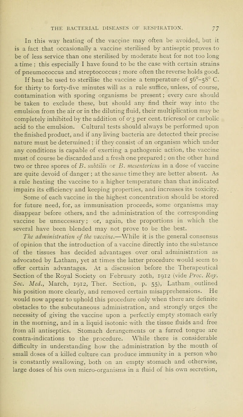 In this wav heating of the vaccine may often be avoided, but it is a fact that occasionallv a vaccine steriHsed by antiseptic proves to be of less service than one sterilised by moderate heat for not too long a time : this especially I have found to be the case with certain strains of pneumococcus and streptococcus; more often the reverse holds good. If heat be used to sterilise the vaccine a temperature of 56°-5S° C. for thirty to forty-five minutes will as a rule suffice, unless, of course, contamination with sporing organisms be present; every care should be taken to exclude these, but should any find their way into the emulsion from the air or in the diluting fluid, their multiplication may be completely inhibited by the addition of 0*3 per cent, tricresol or carbolic acid to the emulsion. Cultural tests should always be performed upon the finished product, and if any living bacteria are detected their precise nature must be determined : if they consist of an organism which under any conditions is capable of exerting a pathogenic action, the vaccine must of course be discarded and a fresh one prepared ; on the other hand two or three spores oiB. subtilis or B. mesentericus in a dose of vaccine are quite devoid of danger ; at the same time they are better absent. As a rule heating the vaccine to a higher temperature than that indicated impairs its efficiency and keeping properties, and increases its toxicity. Some of each vaccine in the highest concentration should be stored for future need, for, as immunisation proceeds, some organisms may disappear before others, and the administration of the corresponding vaccine be unnecessary; or, again, the proportions in which the several have been blended may not prove to be the best. The administration of the vaccine.—Vv'hile it is the general consensus of opinion that the introduction of a vaccine directly into the substance of the tissues has decided advantages over oral administration as advocated by Latham, yet at times the latter procedure would seem to offer certain advantages. At a discussion before the Therapeutical Section of the Royal Society on February 20th, 1912 wide Proc. Roy. Soc. Med., March, 1912, Ther. Section, p. 55), Latham outlined his position more clearly, and removed certain misapprehensions. He would now appear to uphold this procedure only when there are definite obstacles to the subcutaneous administration, and strongly urges the necessity of giving the vaccine upon a perfectly empt}- stomach early in the morning, and in a liquid isotonic with the tissue fluids and free from all antiseptics. Stomach derangements or a furred tongue are contra-indications to the procedure. While there is considerable difficulty in understanding how the administration by the mouth of small doses of a killed culture can produce immunity in a person who is constantly swallowing, both on an empty stomach and otherwise, large doses of his own micro-organisms in a fluid of his ov^m secretion.