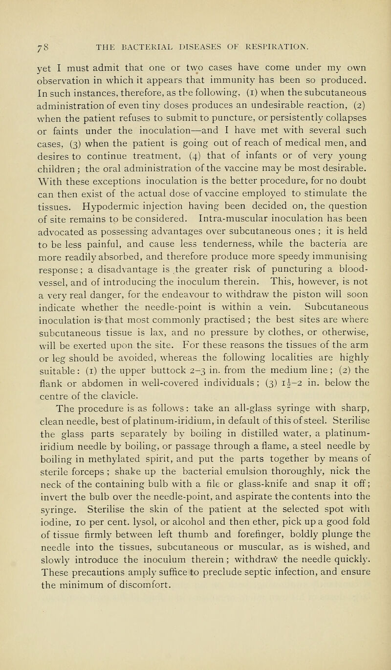yet I must admit that one or two cases have come under my own observation in which it appears that immunity has been so produced. In such instances, therefore, as the following, (i) when the subcutaneous administration of even tiny doses produces an undesirable reaction, (2) when the patient refuses to submit to puncture, or persistently collapses or faints under the inoculation—and I have met with several such cases, (3) when the patient is going out of reach of medical men, and desires to continue treatment, (4) that of infants or of very young children; the oral administration of the vaccine maybe most desirable. With these exceptions inoculation is the better procedure, for no doubt can then exist of the actual dose of vaccine employed to stimulate the tissues. Hypodermic injection having been decided on, the question of site remains to be considered. Intra-muscular inoculation has been advocated as possessing advantages over subcutaneous ones ; it is held to be less painful, and cause less tenderness, while the bacteria are more readily absorbed, and therefore produce more speedy immunising response; a disadvantage is .the greater risk of puncturing a blood- vessel, and of introducing the inoculum therein. This, however, is not a very real danger, for the endeavour to withdraw the piston will soon indicate whether the needle-point is within a vein. Subcutaneous inoculation is-that most commonly practised; the best sites are where subcutaneous tissue is lax, and no pressure by clothes, or otherwise, v*'ill be exerted upon the site. For these reasons the tissues of the arm or leg should be avoided, whereas the following localities are highl}^ suitable: (i) the upper buttock 2-3 in. from the medium line; (2) the flank or abdomen in well-covered individuals; (3) ii-2 in. below the centre of the clavicle. The procedure is as follows: take an all-glass syringe with sharp, clean needle, best of platinum-iridium, in default of this of steel. Sterilise the glass parts separately by boiling in distilled water, a platinum- iridium needle by boiling, or passage through a flame, a steel needle by boiling in methylated spirit, and put the parts together by means of sterile forceps ; shake up the bacterial emulsion thoroughly, nick the neck of the containing bulb with a file or glass-knife and snap it off; invert the bulb over the needle-point, and aspirate the contents into the syringe. Sterilise the skin of the patient at the selected spot with iodine, 10 per cent, lysol, or alcohol and then ether, pick up a good fold of tissue firmly between left thumb and forefinger, boldly plunge the needle into the tissues, subcutaneous or muscular, as is wished, and slowly introduce the inoculum therein; withdraw the needle quickly. These precautions amply suffice to preclude septic infection, and ensure the minimum of discomfort.