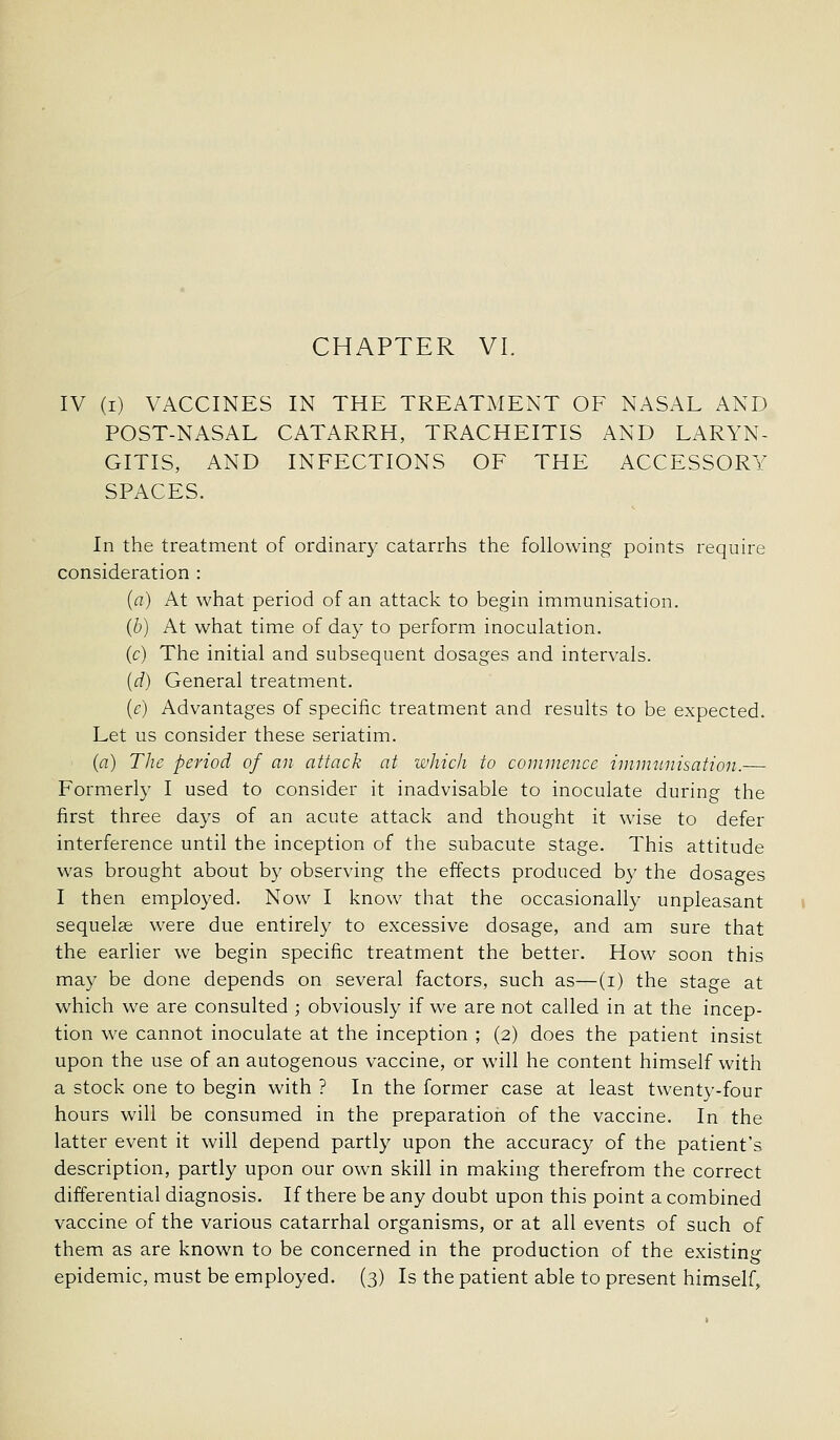 IV (I) VACCINES IN THE TREATMENT OF NASAL AND POST-NASAL CATARRH, TRACHEITIS AND LARYN- GITIS, AND INFECTIONS OF THE ACCESSORY SPACES. In the treatment of ordinary catarrhs the following points require consideration : {a) At what period of an attack to begin immunisation. {b) At what time of day to perform inoculation. (c) The initial and subsequent dosages and intervals. [d) General treatment. (f) Advantages of specific treatment and results to be expected. Let us consider these seriatim. (a) The period of an attack at which to commence imnninisation.— Formerly I used to consider it inadvisable to inoculate during the first three days of an acute attack and thought it wise to defer interference until the inception of the subacute stage. This attitude was brought about by observing the effects produced by the dosages I then employed. Now I know that the occasionally unpleasant sequelae were due entirely to excessive dosage, and am sure that the earlier we begin specific treatment the better. How soon this may be done depends on several factors, such as—(i) the stage at which we are consulted ; obviously if we are not called in at the incep- tion we cannot inoculate at the inception ; (2) does the patient insist upon the use of an autogenous vaccine, or will he content himself with a stock one to begin with ? In the former case at least twenty-four hours will be consumed in the preparation of the vaccine. In the latter event it will depend partly upon the accuracy of the patient's description, partly upon our own skill in making therefrom the correct differential diagnosis. If there be any doubt upon this point a combined vaccine of the various catarrhal organisms, or at all events of such of them as are known to be concerned in the production of the existing epidemic, must be employed. (3) Is the patient able to present himself.