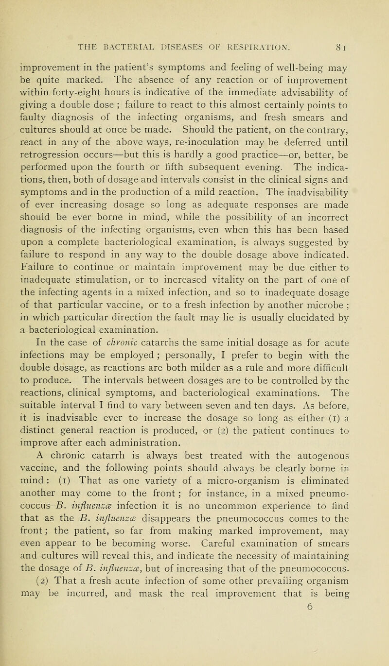 improvement in the patient's symptoms and feeling of well-being may be quite marked. The absence of any reaction or of improvement within forty-eight hours is indicative of the immediate advisability of giving a double dose ; failure to react to this almost certainly points to faulty diagnosis of the infecting organisms, and fresh smears and cultures should at once be made. Should the patient, on the contrary, react in any of the above ways, re-inoculation may be deferred until retrogression occurs—but this is hardly a good practice—or, better, be performed upon the fourth or iifth subsequent evening. The indica- tions, then, both of dosage and intervals consist in the clinical signs and S5'mptoms and in the production of a mild reaction. The inadvisability of ever increasing dosage so long as adequate responses are made should be ever borne in mind, while the possibility of an incorrect diagnosis of the infecting organisms, even when this has been based upon a complete bacteriological examination, is always suggested by failure to respond in any way to the double dosage above indicated. Failure to continue or maintain improvement may be due either to inadequate stimulation, or to increased vitality on the part of one of the infecting agents in a mixed infection, and so to inadequate dosage of that particular vaccine, or to a fresh infection by another microbe ; in which particular direction the fault may lie is usually elucidated by a bacteriological examination. In the case of chronic catarrhs the same initial dosage as for acute infections may be employed ; personally, I prefer to begin with the double dosage, as reactions are both milder as a rule and more difficult to produce. The intervals between dosages are to be controlled by the reactions, clinical symptoms, and bacteriological examinations. The suitable interval I find to vary between seven and ten days. As before, it is inadvisable ever to increase the dosage so long as either (i) a distinct general reaction is produced, or (2) the patient continues to improve after each administration. A chronic catarrh is always best treated with the autogenous vaccine, and the following points should always be clearly borne in mind : (i) That as one variety of a micro-organism is eliminated another may come to the front ; for instance, in a mixed pneumo- coccus-B. influenzcB infection it is no uncommon experience to find that as the B. injiueiizce disappears the pneumococcus comes to the front; the patient, so far from making marked improvement, ma}' even appear to be becoming worse. Careful examination of smears and cultures will reveal this, and indicate the necessity of maintaining the dosage of B. injluenzce, but of increasing that of the pneumococcus. (2) That a fresh acute infection of some other prevailing organism may be incurred, and mask the real improvement that is being 6