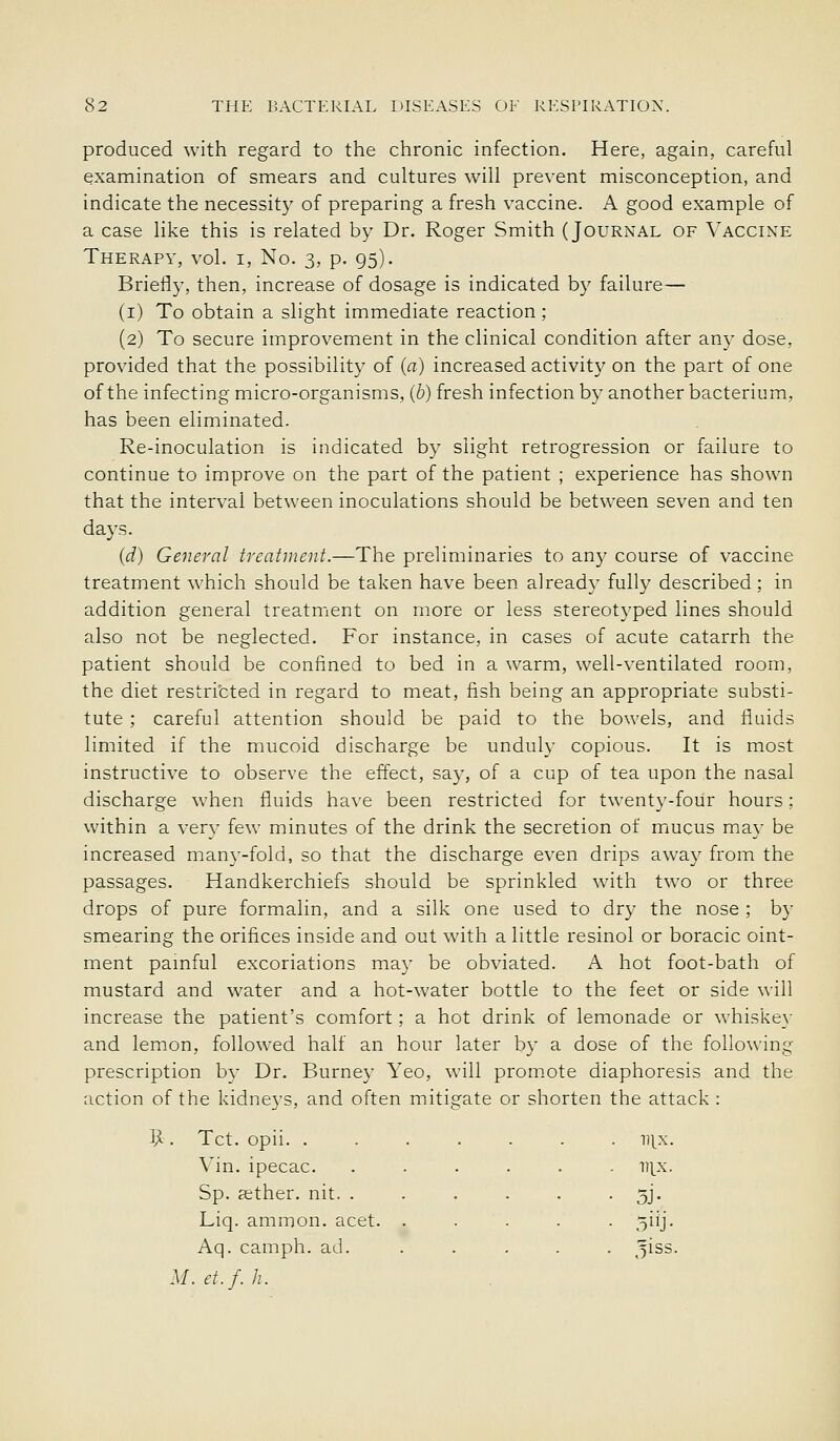 produced with regard to the chronic infection. Here, again, careful examination of smears and cultures will prevent misconception, and indicate the necessity of preparing a fresh vaccine. A good example of a case like this is related by Dr. Roger Smith (Journal of Vaccine Therapy, vol. i, No. 3, p. 95). Briefly, then, increase of dosage is indicated by failure— (i) To obtain a slight immediate reaction; (2) To secure improvement in the clinical condition after any dose, provided that the possibility of (a) increased activity on the part of one of the infecting micro-organisms, (6) fresh infection by another bacterium, has been eliminated. Re-inoculation is indicated by slight retrogression or failure to continue to improve on the part of the patient ; experience has shown that the interval between inoculations should be between seven and ten days. (d) General treatment.—The preliminaries to any course of vaccine treatment which should be taken have been already fully described; in addition general treatment on more or less stereotyped lines should also not be neglected. For instance, in cases of acute catarrh the patient should be confined to bed in a warm, well-ventilated room, the diet restricted in regard to meat, fish being an appropriate substi- tute ; careful attention should be paid to the bowels, and fluids limited if the mucoid discharge be unduly copious. It is most instructive to observe the effect, say, of a cup of tea upon the nasal discharge when fluids have been restricted for twenty-four hours; within a very few minutes of the drink the secretion of mmcus may be increased many-fold, so that the discharge even drips away from the passages. Handkerchiefs should be sprinkled with two or three drops of pure formalin, and a silk one used to dry the nose ; by smearing the orifices inside and out with a little resinol or boracic oint- ment pamful excoriations may be obviated. A hot foot-bath of mustard and water and a hot-water bottle to the feet or side will increase the patient's comfort; a hot drink of lemonade or whiske}- and lemon, followed half an hour later by a dose of the following prescription by Dr. Burney Yeo, will prom.ote diaphoresis and the action of the kidneys, and often mitigate or shorten the attack : . Tct. opii. ...... . vix. Vin. ipecac. ..... ITIX. Sp. cether. nit. ..... 5J- Liq. ammon. acet. . . . 5iij- Aq. camph. ad. ^iss M.et.f.h.