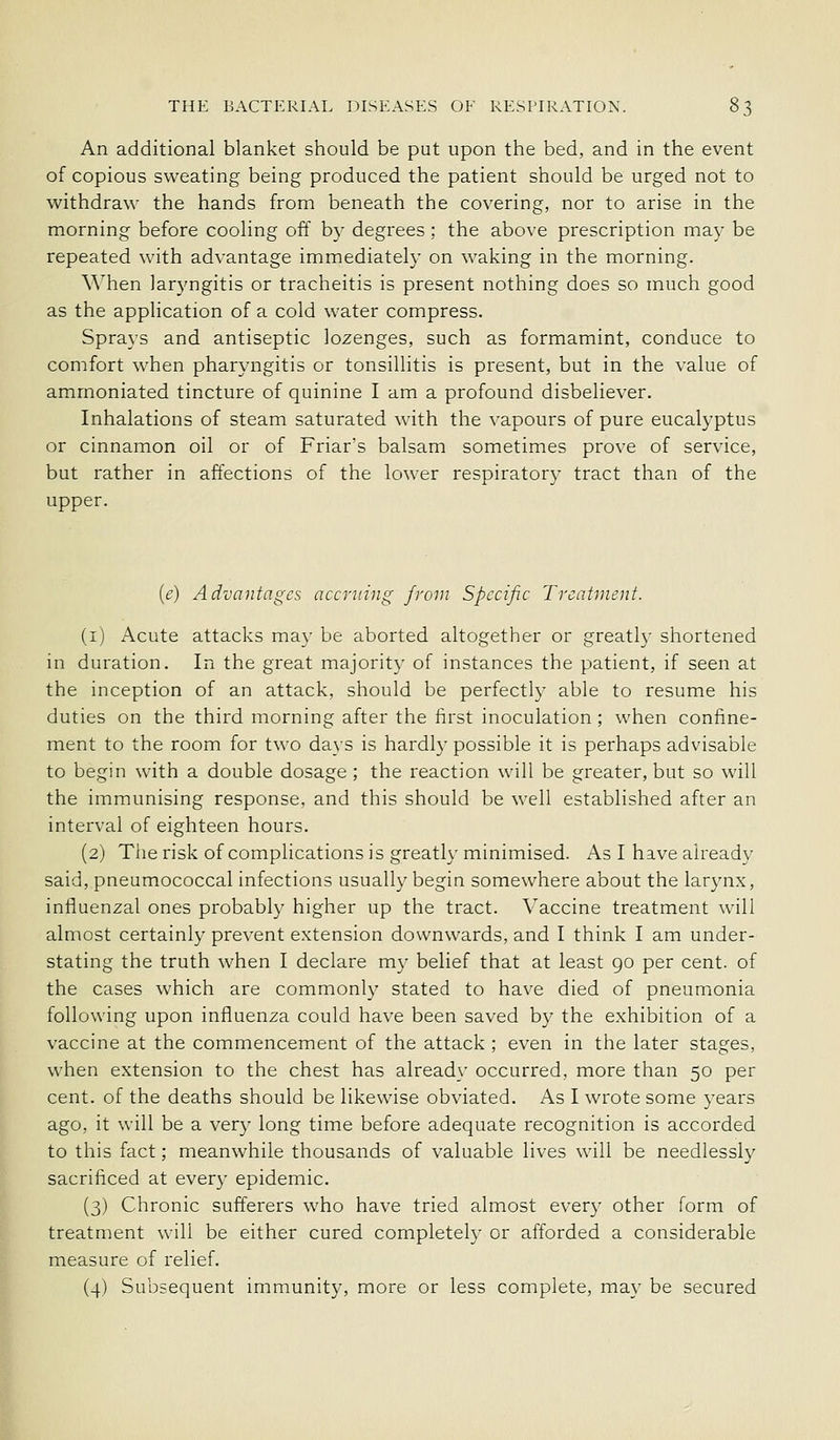 An additional blanket should be put upon the bed, and in the event of copious sweating being produced the patient should be urged not to withdraw the hands from beneath the covering, nor to arise in the morning before cooling off by degrees; the above prescription may be repeated with advantage immediately on waking in the morning. When laryngitis or tracheitis is present nothing does so much good as the application of a cold water compress. Sprays and antiseptic lozenges, such as formamint, conduce to comfort when pharyngitis or tonsillitis is present, but in the value of ammoniated tincture of quinine I am a profound disbeliever. Inhalations of steam saturated with the vapours of pure eucalyptus or cinnamon oil or of Friar's balsam sometimes prove of service, but rather in affections of the lower respiratory tract than of the upper. {e) Advantages accruing from Specific Treatment. (i) Acute attacks may be aborted altogether or greatl}' shortened in duration. In the great majority of instances the patient, if seen at the inception of an attack, should be perfectly able to resume his duties on the third morning after the first inoculation ; when confine- ment to the room for two days is hardly possible it is perhaps advisable to begin with a double dosage ; the reaction will be greater, but so will the immunising response, and this should be well established after an interval of eighteen hours. (2) The risk of complications is greatly minimised. As I have already said, pneumococcal infections usually begin somewhere about the larynx, influenzal ones probably higher up the tract. Vaccine treatment will almost certainly prevent extension downwards, and I think I am under- stating the truth when I declare my belief that at least 90 per cent, of the cases which are commonly stated to have died of pneumonia following upon influenza could have been saved by the exhibition of a vaccine at the commencement of the attack ; even in the later stages, when extension to the chest has already occurred, more than 50 per cent, of the deaths should be likewise obviated. As I wrote some years ago, it will be a very long time before adequate recognition is accorded to this fact; meanwhile thousands of valuable lives will be needlessly sacrificed at every epidemic. (3) Chronic sufferers who have tried almost every other form of treatment will be either cured completely or afforded a considerable measure of relief. (4) Subsequent immunity, more or less complete, may be secured