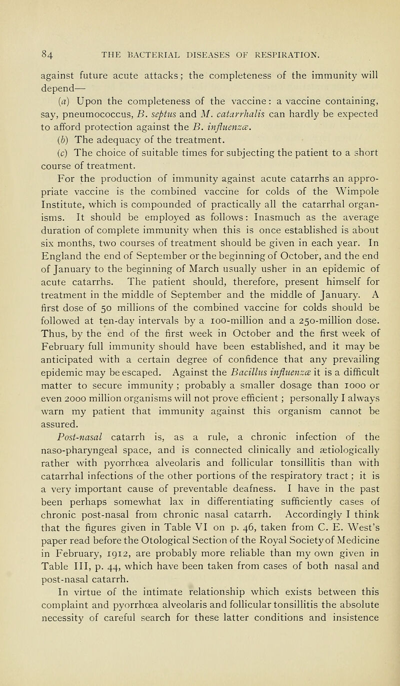 against future acute attacks; the completeness of the immunity will depend— (a) Upon the completeness of the vaccine: a vaccine containing, say, pneumococcus, B. septus and M. catarrhalis can hardly be expected to afford protection against the B. influenzcB. (b) The adequacy of the treatment. (c) The choice of suitable times for subjecting the patient to a short course of treatment. For the production of immunity against acute catarrhs an appro- priate vaccine is the combined vaccine for colds of the Wimpole Institute, w^hich is compounded of practically all the catarrhal organ- isms. It should be employed as follows: Inasmuch as the average duration of complete immunity when this is once established is about six months, two courses of treatment should be given in each year. In England the end of September or the beginning of October, and the end of January to the beginning of March usually usher in an epidemic of acute catarrhs. The patient should, therefore, present himself for treatment in the middle of September and the middle of January. A first dose of 50 millions of the combined vaccine for colds should be followed at ten-day intervals by a loo-million and a 250-million dose. Thus, by the end of the first week in October and the first week of February full immunity should have been established, and it may be anticipated with a certain degree of confidence that any prevaihng epidemic may be escaped. Against the Bacillus influenza it is a difficult matter to secure immunity ; probably a smaller dosage than 1000 or even 2000 million organisms will not prove efficient ; personally I always warn my patient that immunity against this organism cannot be assured. Post-nasal catarrh is, as a rule, a chronic infection of the naso-pharyngeal space, and is connected clinically and astiologically rather with pyorrhoea alveolaris and follicular tonsillitis than with catarrhal infections of the other portions of the respiratory tract; it is a very important cause of preventable deafness. I have in the past been perhaps somewhat lax in differentiating sufficiently cases of chronic post-nasal from chronic nasal catarrh. Accordingly I think that the figures given in Table VI on p. 46, taken from C. E. West's paper read before the Otological Section of the Royal Society of Medicine in February, 1912, are probably more reliable than my own given in Table III, p. 44, which have been taken from cases of both nasal and post-nasal catarrh. In virtue of the intimate relationship which exists between this complaint and pyorrhoea alveolaris and follicular tonsillitis the absolute necessity of careful search for these latter conditions and insistence