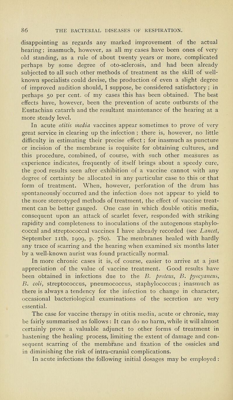 disappointing as regards any marked improvement of the actual hearing; inasmuch, however, as all my cases have been ones of very old standing, as a rule of about twenty years or more, complicated perhaps by some degree of oto-sclerosis, and had been already subjected to all such other methods of treatment as the skill of well- known specialists could devise, the production of even a slight degree of improved audition should, I suppose^ be considered satisfactory; in perhaps 50 per cent, of my cases this has been obtained. The best effects have, however, been the prevention of acute outbursts of the Eustachian catarrh and the resultant mamtenance of the hearing at a more steady level. In acute otitis media vaccines appear sometimes to prove of very great service in clearing up the infection ; there is, however, no little difficulty in estimating their precise effect; for inasmuch as puncture or incision of the membrane is requisite for obtaining cultures, and this procedure, combined, of course, with such other measures as experience indicates, frequently of itself brings about a speedy cure, the good results seen after exhibition of a vaccine cannot with any degree of certainty be allocated in any particular case to this or that form of treatment. When, however, perforation of the drum has spontaneously occurred and the infection does not appear to yield to the more stereotyped methods of treatment, the effect of vaccine treat- ment can be better gauged. One case in which double otitis media, consequent upon an attack of scarlet fever, responded with striking rapidity and completeness to inoculations of the autogenous staphylo- coccal and streptococcal vaccines I have already recorded (see Lancet, September nth, 1909, p. 780). The membranes healed with hardly any trace of scarring and the hearing when examined six months later by a well-known aurist was found practically normal. In more chronic cases it is, of course, easier to arrive at a just appreciation of the value of vaccine treatment. Good results have been obtained in infections due to the B. proteus, B. pyocyaneus, B. coli, streptococcus, pneumococcus, staphylococcus; inasmuch as there is always a tendency for the infection to change in character, occasional bacteriological examinations of the secretion are very essential. The case for vaccine therapy in otitis media, acute or chronic, may be fairly summarised as follows : It can do no harm, while it will almost certainly prove a valuable adjunct to other forms of treatment in hastening the healing process, limiting the extent of damage and con- sequent scarring of the membrane and iixation of the ossicles and in diminishing the risk of intra-cranial complications. In acute infections the following initial dosages may be employed :