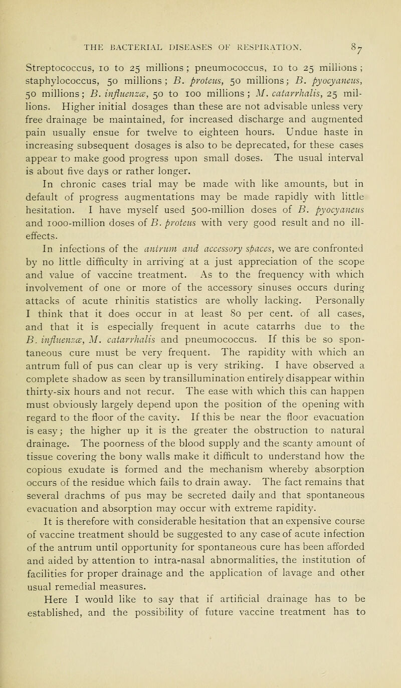 Streptococcus, 10 to 25 millions ; pneumococcus, 10 to 25 millions ; staphylococcus, 50 millions; B. pvoteus, 50 millions; B. pyocyaneiis, 50 millions; B. infliienzce, 50 to 100 millions ; M. catarrhalis, 25 mil- lions. Higher initial dosages than these are not advisable unless very free drainage be maintained, for increased discharge and augmented pain usually ensue for twelve to eighteen hours. Undue haste in increasing subsequent dosages is also to be deprecated, for these cases appear to make good progress upon small doses. The usual interval is about five days or rather longer. In chronic cases trial may be made with like amounts, but in default of progress augmentations may be made rapidly with little hesitation. I have m3^self used 500-million doses of B. pyocyaneus and looo-million doses of B. pvoteus with very good result and no ill- effects. In infections of the antrum and accessory spaces, we are confronted by no little difficulty in arriving at a just appreciation of the scope and value of vaccine treatment. As to the frequency with which involvement of one or more of the accessory sinuses occurs during attacks of acute rhinitis statistics are wholly lacking. Personally I think that it does occur in at least 80 per cent, of all cases, and that it is especially frequent in acute catarrhs due to the B. influenza;, M. catarrhalis and pneumococcus. If this be so spon- taneous cure must be very frequent. The rapidity with which an antrum full of pus can clear up is very striking. I have observed a complete shadow as seen by transillumination entirely disappear within thirty-six hours and not recur. The ease with which this can happen must obviously largely depend upon the position of the opening with regard to the floor of the cavity. If this be near the floor evacuation is easy; the higher up it is the greater the obstruction to natural drainage. The poorness of the blood supply and the scanty amount of tissue covering the bony walls make it difficult to understand how the copious exudate is formed and the mechanism whereby absorption occurs of the residue which fails to drain away. The fact remains that several drachms of pus may be secreted daily and that spontaneous evacuation and absorption may occur with extreme rapidity. It is therefore with considerable hesitation that an expensive course of vaccine treatment should be suggested to any case of acute infection of the antrum until opportunity for spontaneous cure has been afforded and aided by attention to intra-nasal abnormalities, the institution of facilities for proper drainage and the application of lavage and other usual remedial measures. Here I would like to say that if artificial drainage has to be established, and the possibility of future vaccine treatment has to
