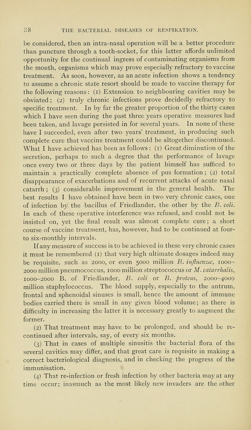 be considered, then an intra-nasal operation will be a better procedure than puncture through a tooth-socket, for this latter affords unlimited opportunity for the continual ingress of contaminating organisms from the mouth, organisms which may prove especially refractory to vaccine treatment. As soon, however, as an acute infection shows a tendency to assume a chronic state resort should be m.ade to vaccine therapy for the following reasons: (i) Extension to neighbouring cavities may be obviated; (2) truly chronic infections prove decidedly refractory to specific treatment. In by far the greater proportion of the thirty cases which I have seen during the past three years operative measures had been taken, and lavage persisted in for several j'ears. In none of these have I succeeded, even after two years' treatment, in producing such complete cure that vaccine treatment could be altogether discontinued. What I have achieved has been as follows : (i) Great diminution of the secretion, perhaps to such a degree that the performance of lavage once every two or three days by the patient himself has sufficed to maintain a practically complete absence of pus formation; (2) total disappearance of exacerbations and of recurrent attacks of acute nasal catarrh ; (3) considerable improvement in the general health. The best results I have obtained have been in two very chronic cases, one of infection by the bacillus of Friedlander, the other by the B. coli. In each of these operative interference was refused, and could not be insisted on, yet the final result was almost complete cure; a short course of vaccine treatment, has, however, had to be continued at four- to six-monthly intervals. If any measure of success is to be achieved in these very chronic cases it must be remembered (i) that very high ultimate dosages indeed may be requisite, such as 2000, or even 5000 million B. influenzce, 1000- 2000 miillion pneumococcus, 1000 million streptococcus or M. catarrhalis, 1000-2000 B. of Friedlander, B. coli or B. proteus, 2000-4000 million staphylococcus. The blood supply, especially to the antrum, frontal and sphenoidal sinuses is small, hence the amount of immune bodies carried there is small in any given blood volume; as there is difficulty in increasing the latter it is necessary greatly to augment the former. (2) That treatment may have to be prolonged, and should be re- continued after intervals, say, of every six months. (3) That in cases of multiple sinusitis the bacterial flora of the several cavities may differ, and that great care is requisite in making a correct bacteriological diagnosis, and in checking the progress of the immunisation. (4) That re-infection or fresh infection by other bacteria may at any time occur; inasmuch as the most likely new invaders are the other
