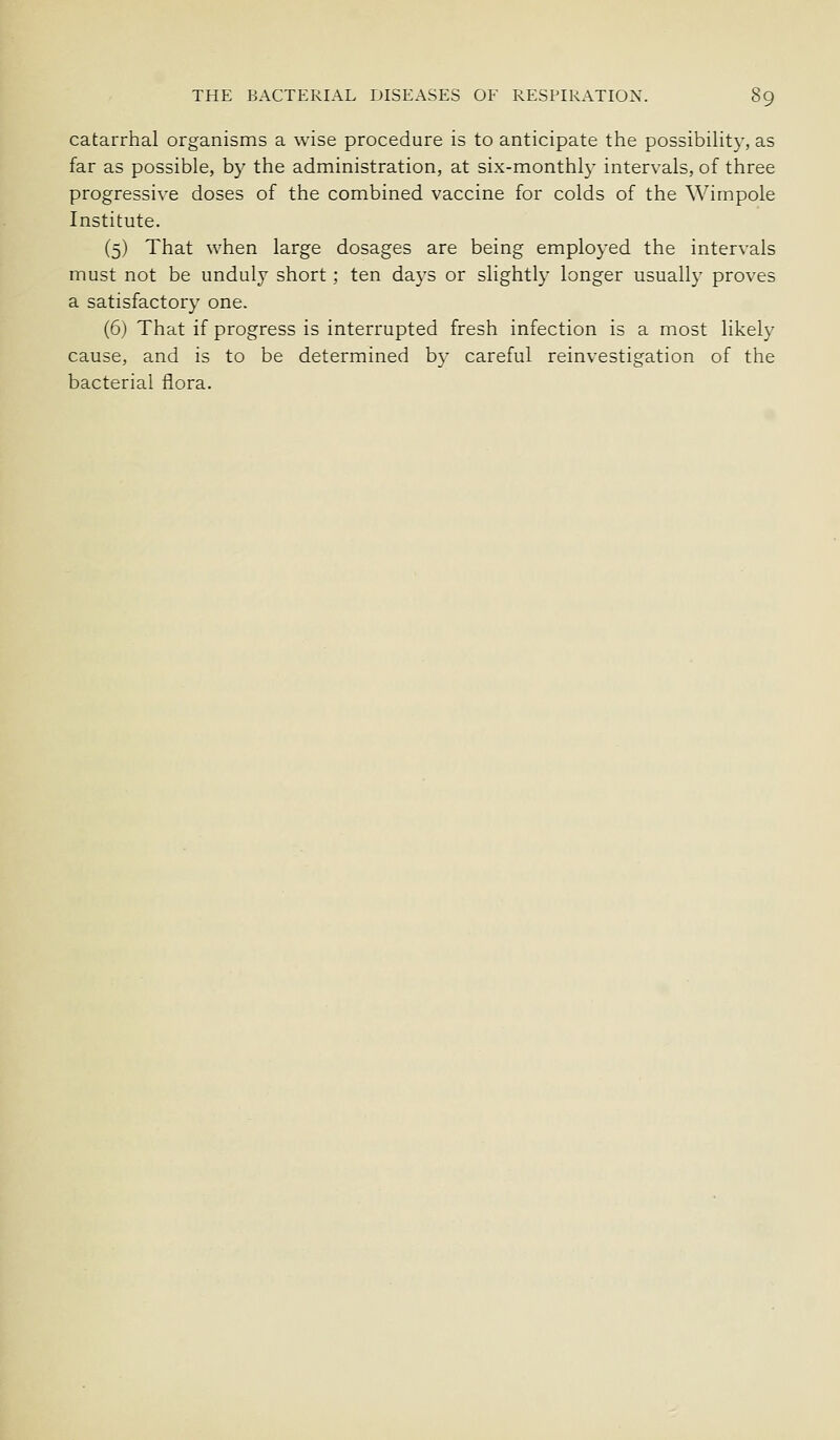 catarrhal organisms a wise procedure is to anticipate the possibility, as far as possible, by the administration, at six-monthl}- intervals, of three progressive doses of the combined vaccine for colds of the Wimpole Institute. (5) That when large dosages are being employed the intervals must not be unduly short ; ten days or slightly longer usually proves a satisfactory one. (6) That if progress is interrupted fresh infection is a most likely cause, and is to be determined by careful reinvestigation of the bacterial flora.