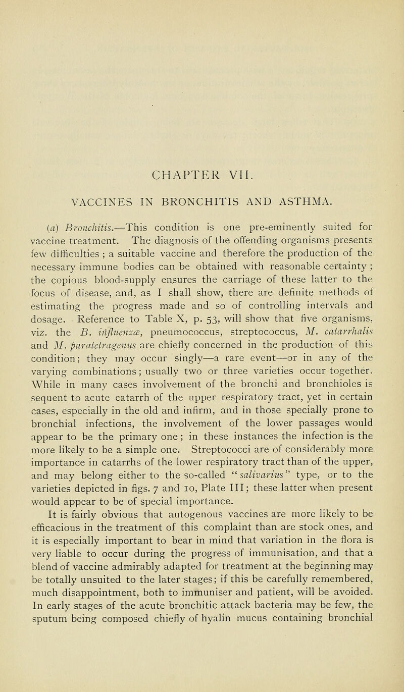 VACCINES IN BRONCHITIS AND ASTHMA. (a) Bronchitis.—This condition is one pre-eminently suited for vaccine treatment. The diagnosis of the offending organisms presents few difficulties ; a suitable vaccine and therefore the production of the necessary immune bodies can be obtained with reasonable certainty ; the copious blood-supply ensures the carriage of these latter to the focus of disease, and, as I shall show, there are definite methods of estimating the progress made and so of controlling intervals and dosage. Reference to Table X, p. 53, will show that five organisms, viz. the B. iilflnenza, pneumococcus, streptococcus, M. catarrhalis and M. paratetragenus are chiefly concerned in the production of this condition; they may occur singly—a rare event—or in any of the varying combinations; usually two or three varieties occur together. While in many cases involvement of the bronchi and bronchioles is sequent to acute catarrh of the upper respiratory tract, yet in certain cases, especially in the old and infirm, and in those specially prone to bronchial infections, the involvement of the lower passages would appear to be the primary one; in these instances the infection is the more likely to be a simple one. Streptococci are of considerably more importance in catarrhs of the lower respiratory tract than of the upper, and may belong either to the so-called  salivariiis type, or to the varieties depicted in figs. 7 and 10, Plate III; these latter when present would appear to be of special importance. It is fairly obvious that autogenous vaccines are more likely to be efficacious in the treatment of this complaint than are stock ones, and it is especially important to bear in mind that variation in the flora is very liable to occur during the progress of immunisation, and that a blend of vaccine admirably adapted for treatment at the beginning may be totally unsuited to the later stages; if this be carefully remembered, much disappointment, both to immuniser and patient, will be avoided. In early stages of the acute bronchitic attack bacteria may be few, the sputum being composed chiefly of hyalin mucus containing bronchial