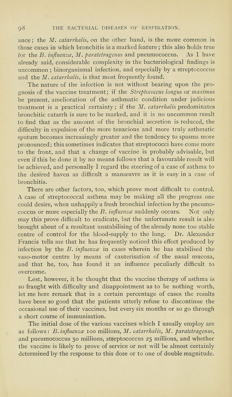 ance; the M. catarrhalis, on the other hand, is the more common in those cases in which bronchitis is a marked feature; this also holds true for the B. influenzce, M. paratetragenus and pneumococcus. As I have already said, considerable complexity in the bacteriological findings is uncommon ; binorganismal infection, and especially by a streptococcus and the M. catarrhalis, is that most frequently found. The nature of the infection is not without bearing upon the pro- gnosis of the vaccine treatment; if the Streptococcus longus or maxiimts be present, amelioration of the asthmatic condition under judicious treatment is a practical certainty; if the M. catarrhalis predominates bronchitic catarrh is sure to be marked, and it is no uncommon result to find that as the amount of the bronchial secretion is reduced, the difficulty in expulsion of the more tenacious and more truly asthmatic sputum becomes increasingly greater and the tendency to spasms more pronounced; this sometimes indicates that streptococci have come more to the front, and that a change of vaccine is probably advisable, but even if this be done it by no means follows that a favourable result will be achieved, and personally I regard the steering of a case of asthma to the desired haven as difficult a manoeuvre as it is easy in a case of bronchitis. There are other factors, too, which prove most difficult to control. A case of streptococcal asthma may be making all the progress one could desire, when unhappily a fresh bronchial infection by the pneumo- coccus or more especially the B. influenzce suddenly occurs. Not only may this prove difficult to eradicate, but the unfortunate result is also brought about of a resultant unstabilising of the already none too stable centre of control for the blood-supply to the lung. Dr. Alexander Francis tells me that he has frequently noticed this effect produced by infection by the B. influenzce in cases wherein he has stabilised the vaso-motor centre by means of cauterisation of the nasal mucosa, and that he, too, has found it an influence peculiarly difficult to overcome. Lest, however, it be thought that the vaccine therapy of asthma is so fraught with difficulty and disappointment as to be nothing worth, let me here remark that in a certain percentage of cases the results have been so good that the patients utterly refuse to discontinue the occasional use of their vaccines, but every six months or so go through a short course of immunisation. The initial dose of the various vaccines which I usually employ are as follows: B. influenzce loo millions, M. catarrhalis, M. paratetragenus, and pneumococcus 50 millions, streptococcus 25 millions, and whether the vaccine is likely to prove of service or not will be almost certainly determined by the response to this dose or to one of double magnitude.