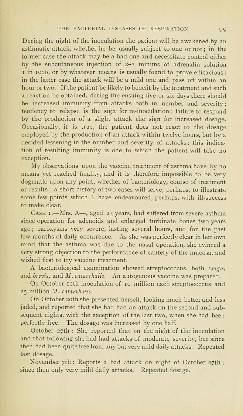 During the night of the inoculation the patient will be awakened by an asthmatic attack, whether he be usually subject to one or not; in the former case the attack may be a bad one and necessitate control either by the subcutaneous injection of 2-3 minims of adrenalin solution I in 1000, or by whatever means is usually found to prove efficacious ; in the latter case the attack will be a mild one and pass off within an hour or two. If the patient be likely to benefit by the treatment and such a reaction be obtained, during the ensuing five or six days there should be increased immunity from attacks both in number and severity; tendency to relapse is the sign for re-inoculation; failure to respond by the production of a slight attack the sign for increased dosage. Occasionally, it is true, the patient does not react to the dosage emplo3^ed by the production of an attack within twelve hours, but by a decided lessening in the number and severity of attacks; this indica- tion of resulting immunity is one to which the patient will take no exception. My observations upon the vaccine treatment of asthma have by no means yet reached finality, and it is therefore impossible to be very dogmatic upon any point, whether of bacteriology, course of treatment or results ; a short history of two cases will serve, perhaps, to illustrate some few points which I have endeavoured, perhaps, with ill-success to make clear. Case i.—Mrs. A—, aged 23 years, had suffered from severe asthma since operation for adenoids and enlarged turbinate bones two years ago; paroxysms very severe, lasting several hours, and for the past few months of daily occurrence. As she was perfectly clear in her own mind that the asthma was due to the nasal operation, she evinced a very strong objection to the performance of cautery of the mucosa, and wished first to try vaccine treatment. A bacteriological examination showed streptococcus, both longus and hrevis, and M. catavrhalis. An autogenous vaccine was prepared. On October 12th inoculation of 10 million each streptococcus and 25 million M. catavrhalis. On October 2oth she presented herself, looking much better and less jaded, and reported that she had had an attack on the second and sub- sequent nights, with the exception of the last two, when she had been perfectly free. The dosage was increased by one half. October 27th : She reported that on the night of the inoculation and that following she had had attacks of moderate severity, but since then had been quite free from any but very mild daily attacks. Repeated last dosage. November 7th : Reports a bad attack on night of October 27th ; since then only very mild daily attacks. Repeated dosage.