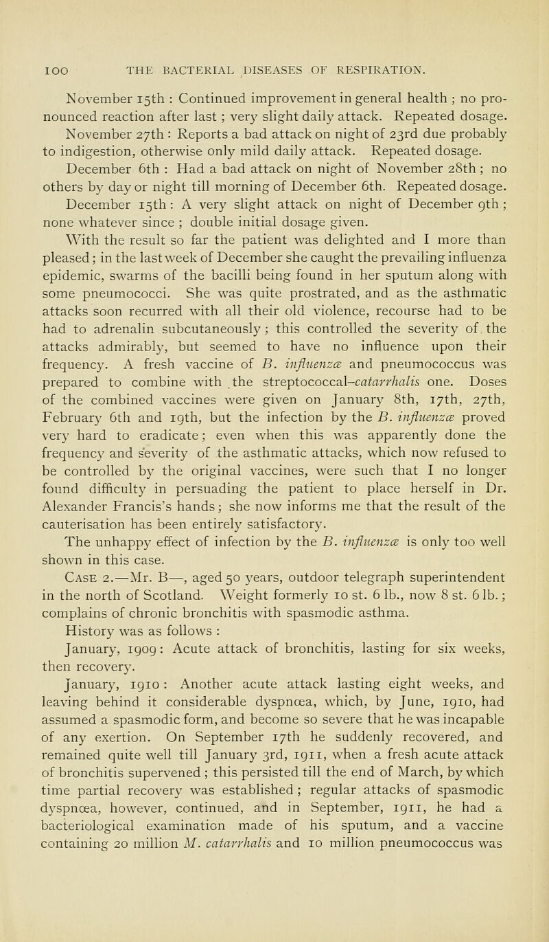 November 15th : Continued improvement in general health ; no pro- nounced reaction after last ; very slight daily attack. Repeated dosage. November 27th : Reports a bad attack on night of 23rd due probably to indigestion, otherwise only mild daily attack. Repeated dosage. December 6th : Had a bad attack on night of November 28th; no others by day or night till morning of December 6th. Repeated dosage. December 15th: A very slight attack on night of December gth ; none whatever since ; double initial dosage given. With the result so far the patient was delighted and I more than pleased; in the last week of December she caught the prevailing influenza epidemic, swarms of the bacilli being found in her sputum along with some pneumococci. She was quite prostrated, and as the asthmatic attacks soon recurred with all their old violence, recourse had to be had to adrenalin subcutaneously; this controlled the severity of. the attacks admirably, but seemed to have no influence upon their frequency. A fresh vaccine of B. influenzce and pneumococcus was prepared to combine with the streptococcsd-catarrhalis one. Doses of the combined vaccines were given on January 8th, 17th, 27th, February 6th and 19th, but the infection by the B. infliienzce proved very hard to eradicate; even when this was apparently done the frequency and severity of the asthmatic attacks, which now refused to be controlled by the original vaccines, were such that I no longer found difficulty in persuading the patient to place herself in Dr. Alexander Francis's hands; she now informs me that the result of the cauterisation has been entirely satisfactory. The unhappy effect of infection by the B. influenzce is only too well shown in this case. Case 2.—Mr. B—, aged 50 years, outdoor telegraph superintendent in the north of Scotland. Weight formerly 10 st. 6 lb., now 8 st. 6 lb.; complains of chronic bronchitis with spasmodic asthma. History was as follows : January, 1909 : Acute attack of bronchitis, lasting for six weeks, then recovery. January, 1910 : Another acute attack lasting eight weeks, and leaving behind it considerable dyspnoea, which, by June, 1910, had assumed a spasmodic form, and become so severe that he was incapable of any exertion. On September 17th he suddenly recovered, and remained quite well till January 3rd, 1911, when a fresh acute attack of bronchitis supervened ; this persisted till the end of March, by which time partial recovery was established ; regular attacks of spasmodic dyspnoea, however, continued, and in September, 1911, he had a bacteriological examination made of his sputum, and a vaccine