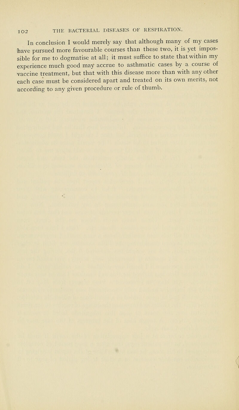In conclusion I would merely say that although many of my cases have pursued more favourable courses than these two, it is yet impos- sible for me to dogmatise at all; it must suffice to state that within my experience much good may accrue to asthmatic cases by a course of vaccine treatment, but that with this disease more than with any other each case must be considered apart and treated on its own merits, not according to any given procedure or rule of thumb.