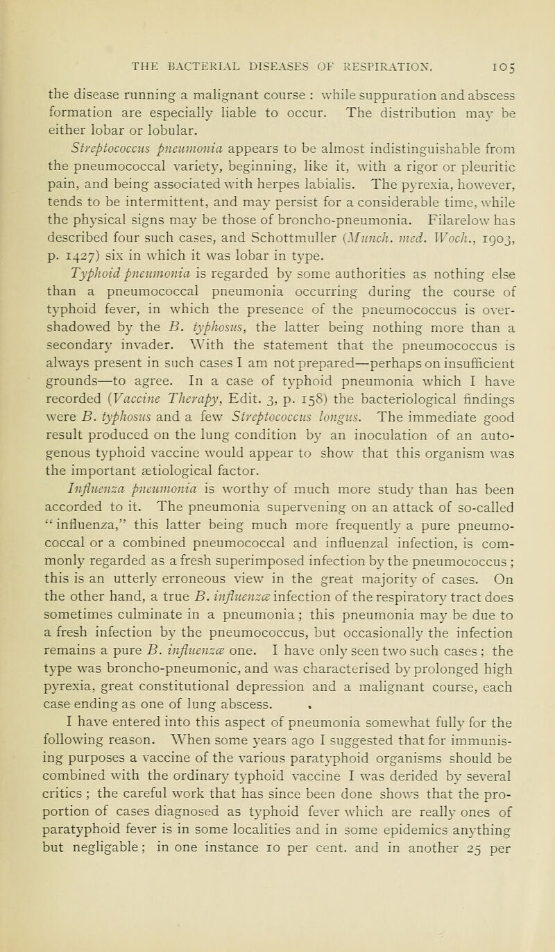 the disease running a malignant course : while suppuration and abscess formation are especially liable to occur. The distribution may be either lobar or lobular. Streptococcus pneumonia appears to be almost indistinguishable from the pneumococcal variety, beginning, like it, with a rigor or pleuritic pain, and being associated with herpes labialis. The pyrexia, however, tends to be intermittent, and may persist for a considerable time, while the physical signs may be those of broncho-pneumonia. Filarelow has described four such cases, and Schottmuller {Munch, nied. Woch., 1903, p. 1427) six in which it was lobar in type. TypJwid pneumonia is regSLided by some authorities as nothing else than a pneumococcal pneumonia occurring during the course of typhoid fever, in which the presence of the pneumococcus is over- shadowed by the B. typhosus, the latter being nothing more than a secondary invader. With the statement that the pneumococcus is always present in such cases I am not prepared—perhaps on insufficient grounds—to agree. In a case of typhoid pneumonia which I have recorded {Vaccine Therapy, Edit. 3, p. 158) the bacteriological findings were B. typhosus and a few Streptococcus longus. The immediate good result produced on the lung condition by an inoculation of an auto- genous typhoid vaccine would appear to show that this organism was the important aetiological factor. Influenza pneumonia is worthy of much more study than has been accorded to it. The pneumonia supervening on an attack of so-called  influenza, this latter being much more frequently a pure pneumo- coccal or a combined pneumococcal and influenzal infection, is com- monly regarded as a fresh superimposed infection by the pneumococcus ; this is an utterly erroneous view in the great majority of cases. On the other hand, a true B. influenzce infection of the respiratory tract does sometimes culminate in a pneumonia; this pneumonia may be due to a fresh infection by the pneumococcus, but occasionally the infection remains a pure B. influenzcs one. I have only seen two such cases; the type was broncho-pneumonic, and was characterised by prolonged high pyrexia, great constitutional depression and a malignant course, each case ending as one of lung abscess. I have entered into this aspect of pneumonia somewhat fully for the following reason, When some years ago I suggested that for immunis- ing purposes a vaccine of the various paratyphoid organisms should be combined with the ordinary typhoid vaccine I was derided by several critics ; the careful work that has since been done shows that the pro- portion of cases diagnosed as typhoid fever which are really ones of paratyphoid fever is in some localities and in some epidemics anything