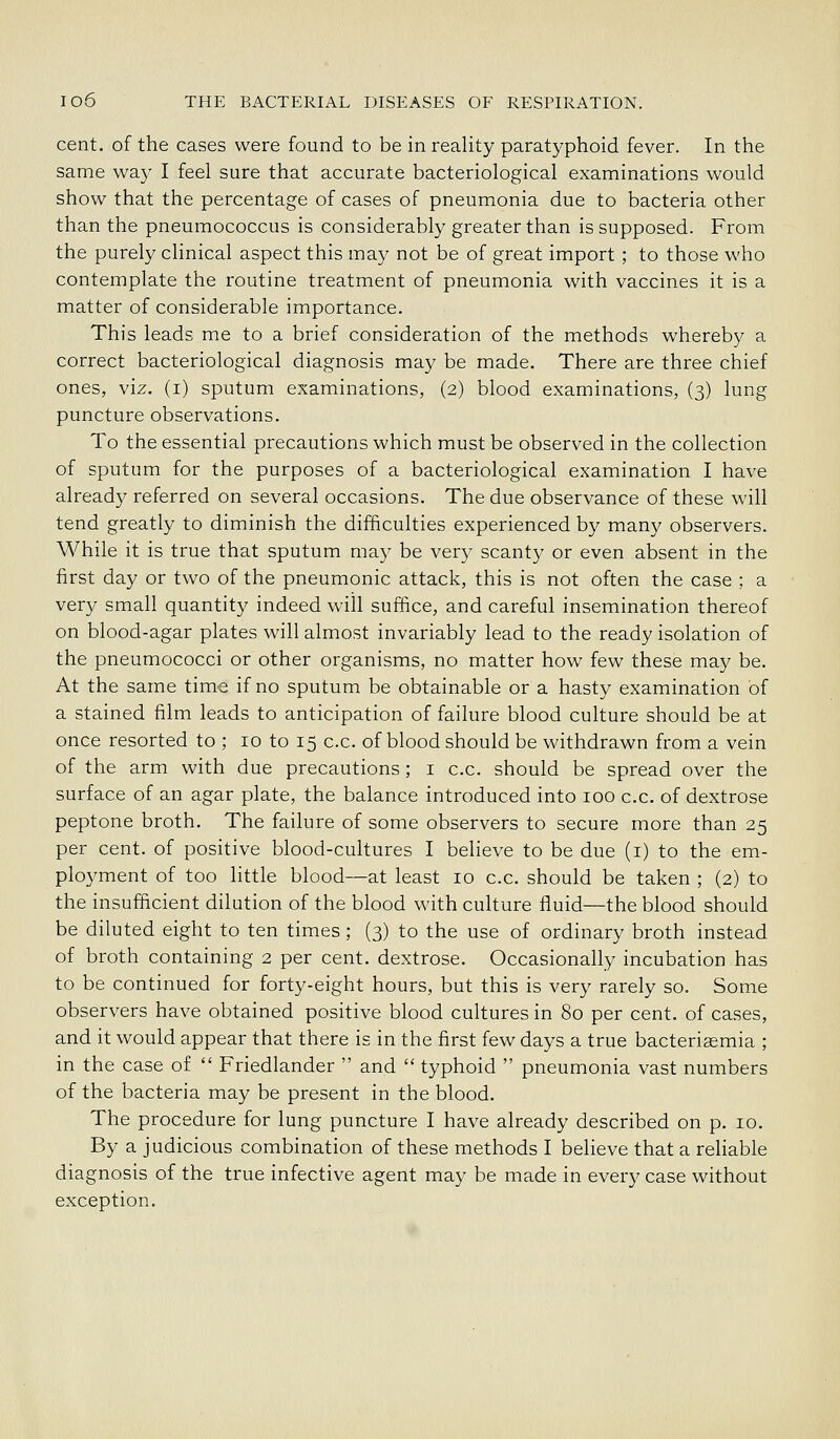 cent, of the cases were found to be in reality paratyphoid fever. In the same way I feel sure that accurate bacteriological examinations would show that the percentage of cases of pneumonia due to bacteria other than the pneumococcus is considerably greater than is supposed. From the purely clinical aspect this may not be of great import ; to those who contemplate the routine treatment of pneumonia with vaccines it is a matter of considerable importance. This leads me to a brief consideration of the methods whereby a correct bacteriological diagnosis may be made. There are three chief ones, viz. (i) sputum examinations, (2) blood examinations, (3) lung puncture observations. To the essential precautions which must be observed in the collection of sputum for the purposes of a bacteriological examination I have already referred on several occasions. The due observance of these will tend greatly to diminish the difficulties experienced by many observers. While it is true that sputum may be very scanty or even absent in the first day or two of the pneumonic attack, this is not often the case ; a very small quantity indeed will suffice, and careful insemination thereof on blood-agar plates will almost invariably lead to the ready isolation of the pneumococci or other organisms, no matter how few these may be. At the same time if no sputum be obtainable or a hasty examination of a stained film leads to anticipation of failure blood culture should be at once resorted to ; 10 to 15 c.c. of blood should be withdrawn from a vein of the arm with due precautions; i c.c. should be spread over the surface of an agar plate, the balance introduced into 100 c.c. of dextrose peptone broth. The failure of some observers to secure more than 25 per cent, of positive blood-cultures I believe to be due (i) to the em- ployment of too little blood—at least 10 c.c. should be taken ; (2) to the insufficient dilution of the blood with culture fluid—the blood should be diluted eight to ten times; (3) to the use of ordinary broth instead of broth containing 2 per cent, dextrose. Occasionally incubation has to be continued for forty-eight hours, but this is very rarely so. Some observers have obtained positive blood cultures in 80 per cent, of cases, and it would appear that there is in the first few days a true bacteriasmia ; in the case of  Friedlander  and  typhoid  pneumonia vast numbers of the bacteria may be present in the blood. The procedure for lung puncture I have already described on p. 10. By a judicious combination of these methods I believe that a reliable diagnosis of the true infective agent may be made in every case without exception.