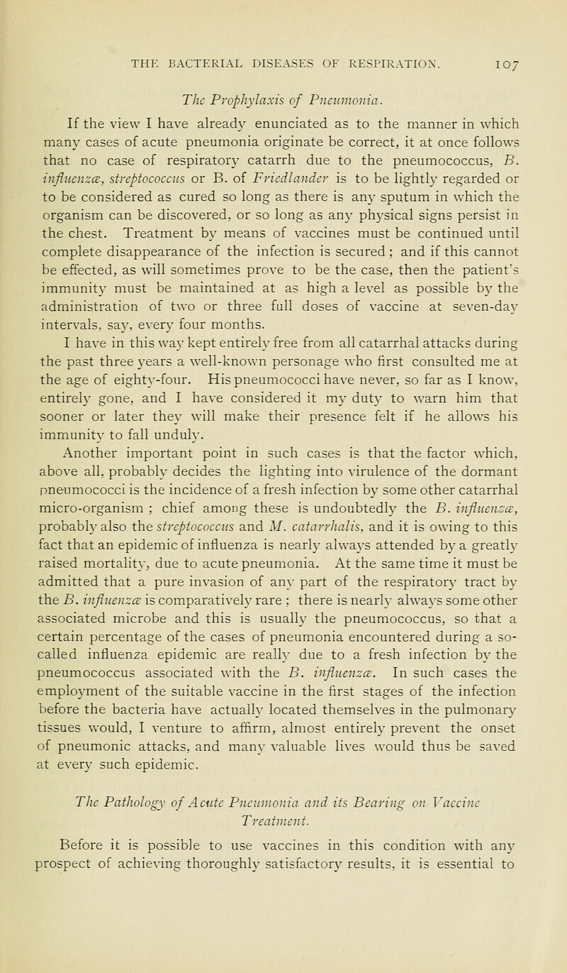 Tlie Prophylaxis of Pneumonia. If the view I have already enunciated as to the manner in which many cases of acute pneumonia originate be correct, it at once follows that no case of respiratory catarrh due to the pneumococcus, B. influenzcB, streptococcus or B. of Friedlander is to be lightly regarded or to be considered as cured so long as there is any sputum in which the organism can be discovered, or so long as any physical signs persist in the chest. Treatment by means of vaccines must be continued until complete disappearance of the infection is secured; and if this cannot be effected, as will sometimes prove to be the case, then the patient's immunity must be maintained at as high a level as possible by the administration of two or three fall doses of vaccine at seven-day intervals, say, every four months. I have in this way kept entirely free from all catarrhal attacks during the past three years a well-known personage who first consulted me at the age of eighty-four. His pneumococci have never, so far as I know, entirely gone, and I have considered it my duty to warn him that sooner or later they will make their presence felt if he allows his immunity to fall unduly. Another important point in such cases is that the factor which, above all, probably decides the lighting into virulence of the dormant pneumococci is the incidence of a fresh infection by some other catarrhal micro-organism ; chief among these is undoubtedly the B. infliienzce, probabl}- also the streptococcus and M. catarrhalis, and it is owing to this fact that an epidemic of influenza is nearly always attended by a greatly raised m.ortality, due to acute pneumonia. At the same time it must be admitted that a pure invasion of any part of the respiratory tract by the B. infliLenzcE is comparatively rare ; there is nearly always some other associated microbe and this is usually the pneumococcus, so that a certain percentage of the cases of pneumonia encountered during a so- called influenza epidemic are really due to a fresh infection by the pneumococcus associated with the B. influenzcs. In such cases the employment of the suitable vaccine in the first stages of the infection before the bacteria have actually located themselves in the pulmonary tissues would, I venture to affirm, almost entirely prevent the onset of pneumonic attacks, and many valuable lives would thus be saved at every such epidemic. The Pathology of Acute Pnetnnonia and its Bearing on Vaccine Treatment. Before it is possible to use vaccines in this condition with any prospect of achieving thoroughly satisfactory results, it is essential to