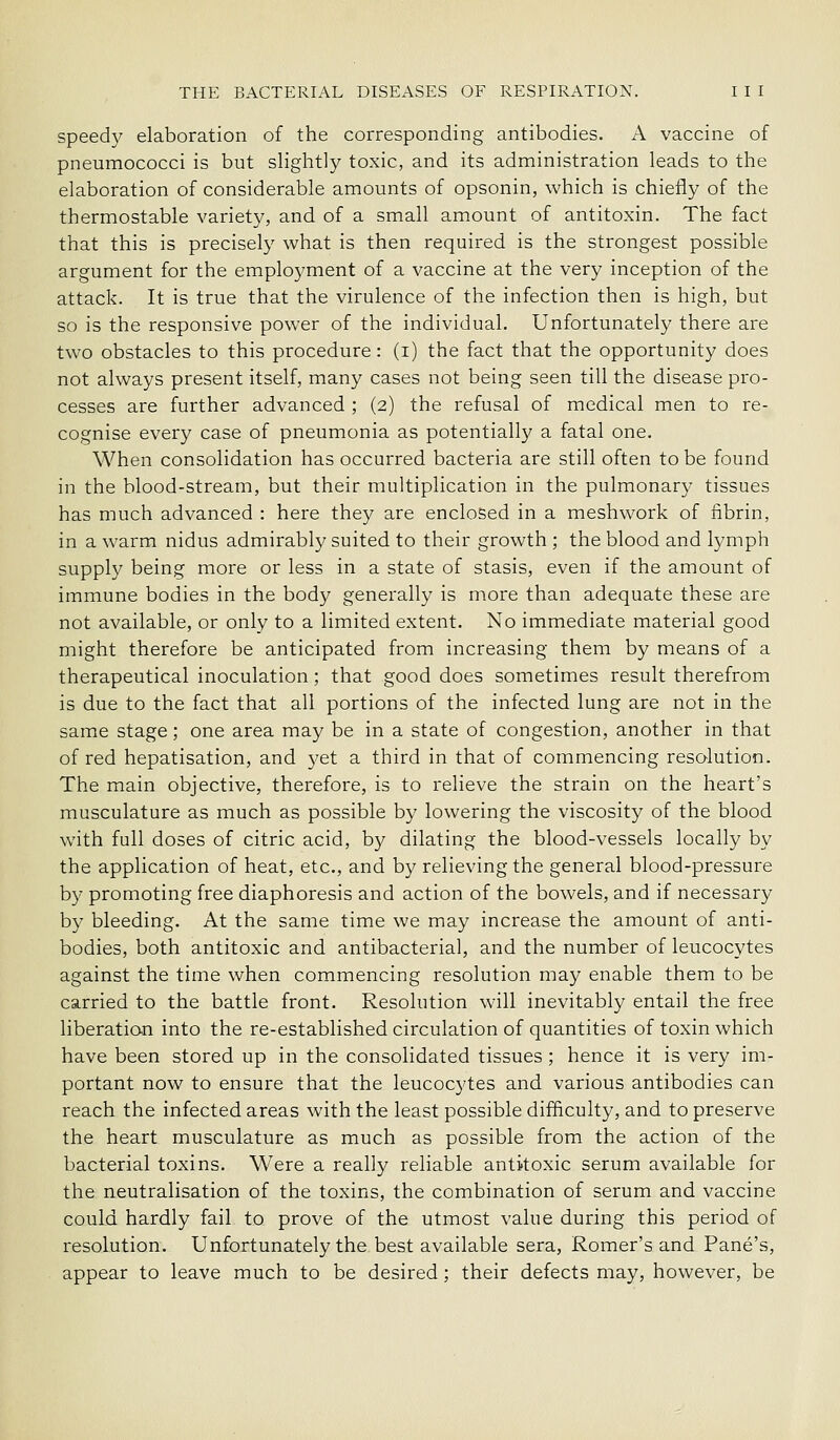 speed}^ elaboration of the corresponding antibodies. A vaccine of pneumococci is but slightly toxic, and its administration leads to the elaboration of considerable amounts of opsonin, which is chiefly of the thermostable variety, and of a small amount of antitoxin. The fact that this is precisely what is then required is the strongest possible argument for the employment of a vaccine at the very inception of the attack. It is true that the virulence of the infection then is high, but so is the responsive power of the individual. Unfortunately there are two obstacles to this procedure: (i) the fact that the opportunity does not always present itself, many cases not being seen till the disease pro- cesses are further advanced ; (2) the refusal of medical men to re- cognise every case of pneumonia as potentially a fatal one. When consolidation has occurred bacteria are still often to be found in the blood-stream, but their multiplication in the pulmonary tissues has much advanced : here they are enclosed in a meshwork of fibrin, in a warm nidus admirably suited to their growth ; the blood and lymph supply being more or less in a state of stasis, even if the amount of immune bodies in the body generally is niore than adequate these are not available, or only to a limited extent. No immediate material good might therefore be anticipated from increasing them by means of a therapeutical inoculation; that good does sometimes result therefrom is due to the fact that all portions of the infected lung are not in the same stage; one area may be in a state of congestion, another in that of red hepatisation, and yet a third in that of commencing resolution. The main objective, therefore, is to relieve the strain on the heart's musculature as much as possible by lowering the viscosity of the blood with full doses of citric acid, by dilating the blood-vessels locally by the application of heat, etc., and by relieving the general blood-pressure by promoting free diaphoresis and action of the bowels, and if necessary by bleeding. At the same time we may increase the amount of anti- bodies, both antitoxic and antibacterial, and the number of leucocytes against the time when commencing resolution may enable them to be carried to the battle front. Resolution wall inevitably entail the free liberatian into the re-established circulation of quantities of toxin which have been stored up in the consolidated tissues; hence it is very im- portant now to ensure that the leucocytes and various antibodies can reach the infected areas with the least possible difficulty, and to preserve the heart musculature as much as possible from the action of the bacterial toxins. Were a really reliable antitoxic serum available for the neutralisation of the toxins, the combination of serum and vaccine could hardly fail to prove of the utmost value during this period of resolution. Unfortunately the best available sera, Romer's and Pane's, appear to leave much to be desired; their defects may, however, be