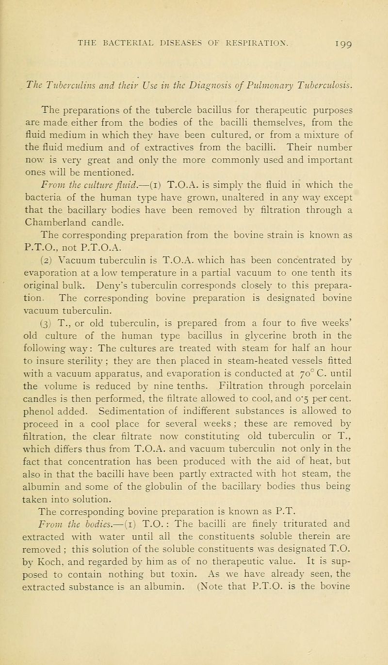 Tlic Tuberculins and their Use in the Diagnosis of Pulmonary Tuberculosis. The preparations of the tubercle bacillus for therapeutic purposes are made either from the bodies of the bacilli themselves, from the iiuid medium in which thev have been cultured, or from a mixture of the fluid medium and of extractives from the bacilli. Their number now is very great and only the more commonly used and important ones will be mentioned. From the culture fluid.—(i) T.O.A. is simply the fluid in which the bacteria of the human type have grown, unaltered in any way except that the baciUary bodies have been removed by filtration through a Chamberland candle. The corresponding preparation from the bovine strain is known as P.T.O., not P.T.O.A. (2) \'acuum tuberculin is T.O.A. which has been concentrated by evaporation at a low temperature in a partial vacuum to one tenth its original bulk. Denys tuberculin corresponds closely to this prepara- tion. The corresponding bovine preparation is designated bovine vacuum tuberculin. (3) T., or old tuberculin, is prepared from a four to five weeks' old culture of the human type bacillus in glycerine broth in the following way: The cultures are treated with steam for half an hour to insure sterility : they are then placed in steam-heated vessels fitted with a vacuum apparatus, and evaporation is conducted at 70 C. until the volume is reduced by nine tenths. Filtration through porcelain candles is then performed, the filtrate allowed to cool, and 0*5 per cent. phenol added. Sedimentation of indifferent substances is allowed to proceed in a cool place for several weeks : these are removed by filtration, the clear filtrate now constituting old tuberculin or T., which differs thus from T.O.A. and vacuum tuberculin not only in the fact that concentration has been produced with the aid of heat, but also in that the bacilli have been partly extracted with hot steam, the albumin and some of the globulin of the bacillary bodies thus being taken into solution. The corresponding bovine preparation is known as P.T. From the bodies.— iT) T.O. : The bacilli are finely triturated and extracted with water until all the constituents soluble therein are removed ; this solution of the soluble constituents was designated T.O. bv Koch, and regarded by him as of no therapeutic value. It is sup- posed to contain nothing but toxin. As we have already seen, the extracted substance is an albumm. (Note that P.T.O. is the bovine