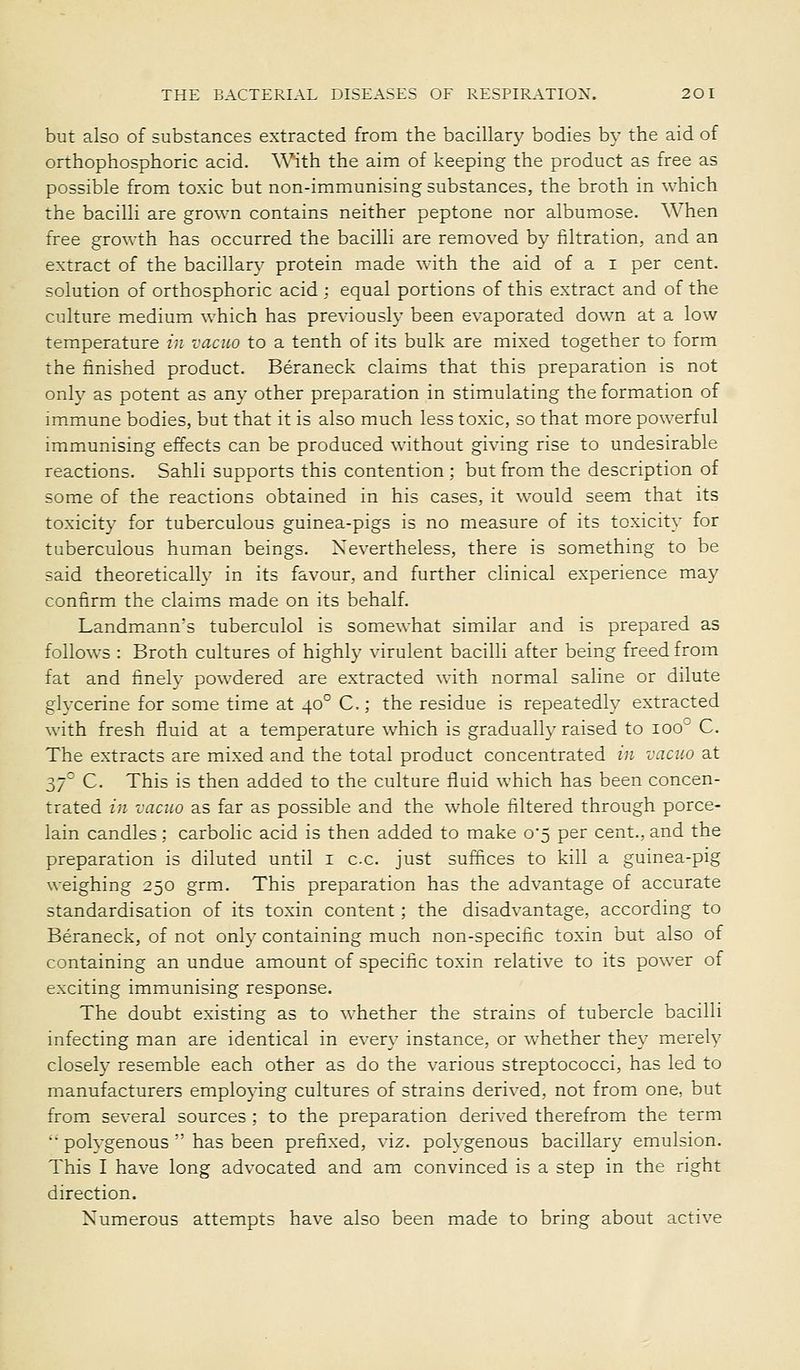 but also of substances extracted from the bacillar}' bodies by the aid of orthophosphoric acid. With the aim of keeping the product as free as possible from toxic but non-immunising substances, the broth in which the bacilli are grown contains neither peptone nor albumose. When free growth has occurred the bacilli are removed b}- filtration, and an extract of the bacillary protein made with the aid of a i per cent, solution of orthosphoric acid ; equal portions of this extract and of the culture medium which has previously been evaporated down at a low temperature in vacuo to a tenth of its bulk are mixed together to form the finished product. Beraneck claims that this preparation is not onh' as potent as any other preparation in stimulating the formation of immune bodies, but that it is also much less toxic, so that more powerful immunising effects can be produced without giving rise to undesirable reactions. Sahli supports this contention ; but from the description of some of the reactions obtained in his cases, it would seem that its toxicity for tuberculous guinea-pigs is no measure of its toxicity for tuberculous human beings. Nevertheless, there is something to be said theoretically in its favour, and further clinical experience may confirm the claims made on its behalf. Landmann's tuberculol is somewhat similar and is prepared as follows : Broth cultures of highly virulent bacilli after being freed from fat and finely powdered are extracted with normal saline or dilute glycerine for some time at 40° C.; the residue is repeatedly extracted with fresh fluid at a temperature which is gradually raised to 100 C. The extracts are mixed and the total product concentrated in vacuo at 37° C. This is then added to the culture fluid which has been concen- trated in vacuo as far as possible and the whole filtered through porce- lain candles; carbolic acid is then added to make 0*5 per cent., and the preparation is diluted until i cc. just suffices to kill a guinea-pig weighing 250 grm. This preparation has the advantage of accurate standardisation of its toxin content; the disadvantage, according to Beraneck, of not only containing much non-specific toxin but also of containing an undue amount of specific toxin relative to its power of exciting immunising response. The doubt existing as to whether the strains of tubercle bacilli infecting man are identical in every instance, or whether they merely closely resemble each other as do the various streptococci, has led to manufacturers employing cultures of strains derived, not from one, but from several sources ; to the preparation derived therefrom the term polygenous has been prefixed, viz. polygenous bacillary emulsion. This I have long advocated and am convinced is a step in the right direction. Numerous attempts have also been made to bring about active
