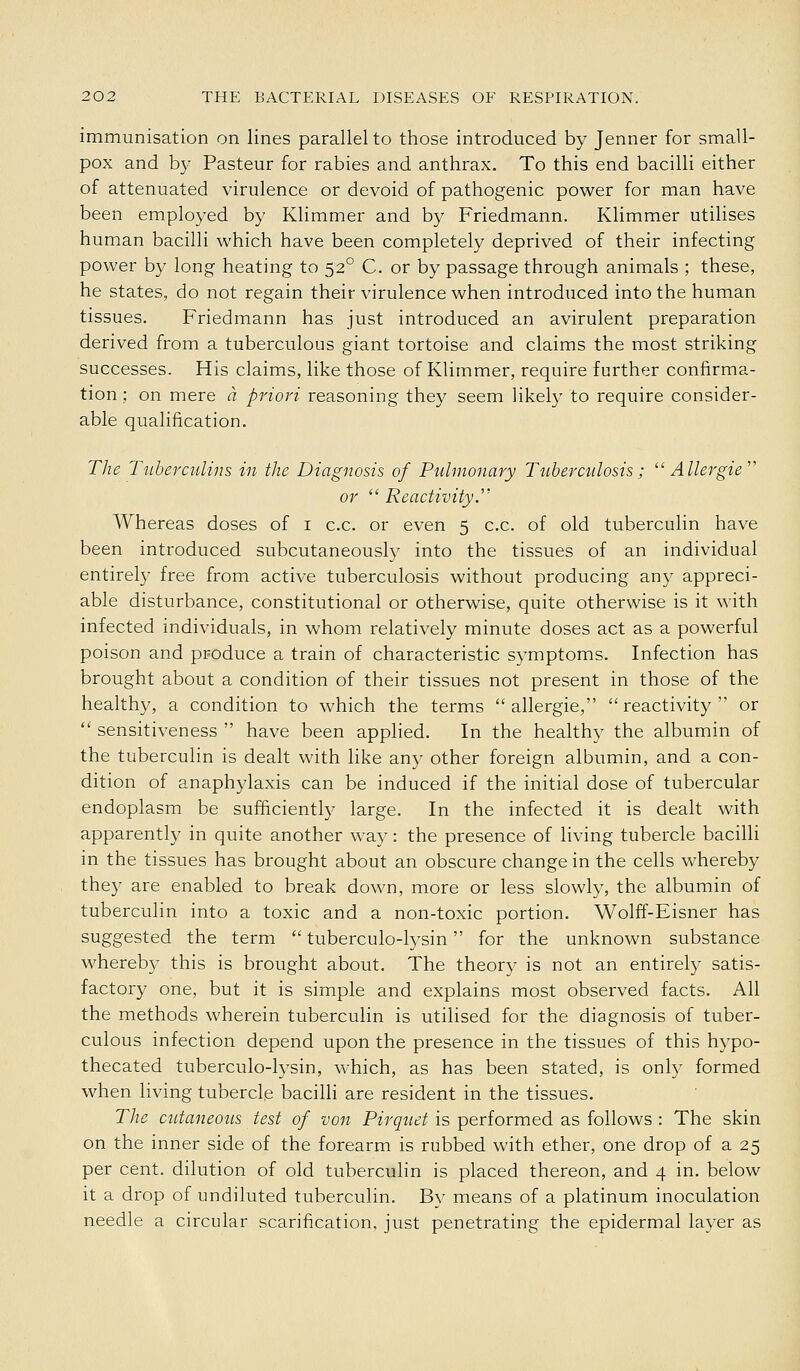 immunisation on lines parallel to those introduced by Jenner for small- pox and by Pasteur for rabies and anthrax. To this end bacilli either of attenuated virulence or devoid of pathogenic power for man have been employed by Klimmer and by Friedmann. Klimmer utilises human bacilli which have been completely deprived of their infecting power by long heating to 52° C. or by passage through animals ; these, he states, do not regain their virulence when introduced into the human tissues. Friedmann has just introduced an avirulent preparation derived from a tuberculous giant tortoise and claims the most striking successes. His claims, like those of Klimmer, require further confirma- tion ; on mere a priori reasoning they seem likely to require consider- able qualification. The Tubercidins in the Diagnosis of Pulmonary Tiiberculosis; Allergie or Reactivity. Whereas doses of i c.c. or even 5 c.c. of old tuberculin have been introduced subcutaneousfy into the tissues of an individual entirely free from active tuberculosis without producing an}' appreci- able disturbance, constitutional or otherwise, quite otherwise is it with infected individuals, in whom relatively minute doses act as a powerful poison and produce a train of characteristic symptoms. Infection has brought about a condition of their tissues not present in those of the healthy, a condition to which the terms allergic, reactivity or sensitiveness have been applied. In the healthy the albumin of the tuberculin is dealt with like any other foreign albumin, and a con- dition of anaphylaxis can be induced if the initial dose of tubercular endoplasm be sufficiently large. In the infected it is dealt with apparently in quite another way: the presence of living tubercle bacilli in the tissues has brought about an obscure change in the cells whereby they are enabled to break down, more or less slowly, the albumin of tuberculin into a toxic and a non-toxic portion. Wolff-Eisner has suggested the term tuberculo-lysin for the unknown substance whereby this is brought about. The theory is not an entirely satis- factory one, but it is simple and explains most observed facts. All the methods wherein tuberculin is utilised for the diagnosis of tuber- culous infection depend upon the presence in the tissues of this hypo- thecated tuberculo-lysin, which, as has been stated, is only formed when living tubercle bacilli are resident in the tissues. The cntaneons test of von Pirquet is performed as follows : The skin on the inner side of the forearm is rubbed with ether, one drop of a 25 per cent, dilution of old tuberculin is placed thereon, and 4 in. below it a drop of undiluted tuberculin. By means of a platinum inoculation needle a circular scarification, just penetrating the epidermal layer as