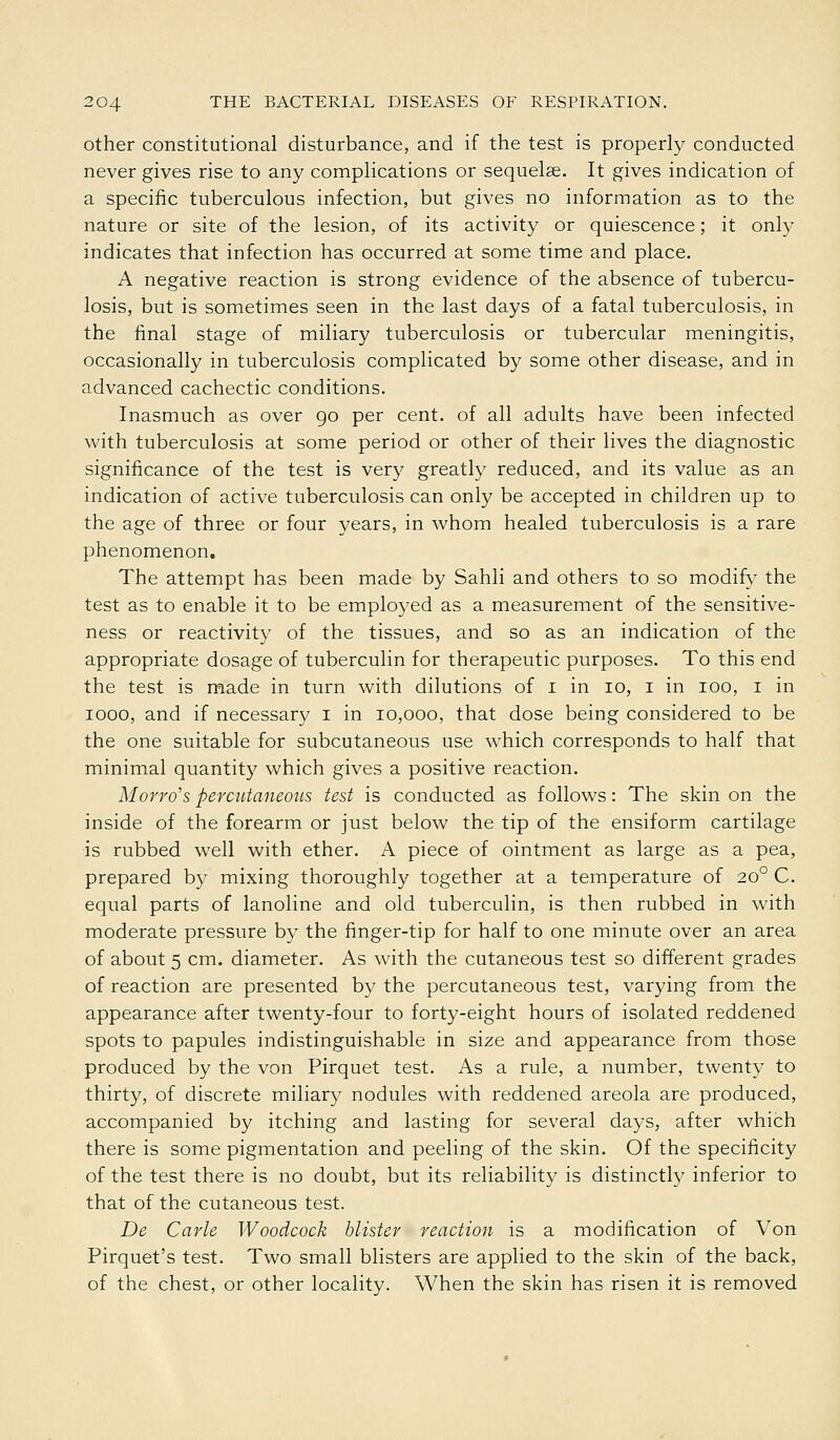 other constitutional disturbance, and if the test is properly conducted never gives rise to any complications or sequelae. It gives indication of a specific tuberculous infection, but gives no information as to the nature or site of the lesion, of its activity or quiescence; it only indicates that infection has occurred at some time and place. A negative reaction is strong evidence of the absence of tubercu- losis, but is sometimes seen in the last days of a fatal tuberculosis, in the final stage of miliary tuberculosis or tubercular meningitis, occasionally in tuberculosis complicated by some other disease, and in advanced cachectic conditions. Inasmuch as over go per cent, of all adults have been infected with tuberculosis at some period or other of their lives the diagnostic significance of the test is very greatly reduced, and its value as an indication of active tuberculosis can only be accepted in children up to the age of three or four years, in whom healed tuberculosis is a rare phenomenon. The attempt has been made by Sahli and others to so modify the test as to enable it to be employed as a measurement of the sensitive- ness or reactivity of the tissues, and so as an indication of the appropriate dosage of tuberculin for therapeutic purposes. To this end the test is made in turn with dilutions of i in lo, i in lOO, i in 1000, and if necessary i in 10,000, that dose being considered to be the one suitable for subcutaneous use which corresponds to half that minimal quantity which gives a positive reaction. Morro's percntaneoiLS test is conducted as follows: The skin on the inside of the forearm or just below the tip of the ensiform cartilage is rubbed well with ether. A piece of ointment as large as a pea, prepared by mixing thoroughly together at a temperature of 20° C. equal parts of lanoline and old tuberculin, is then rubbed in with moderate pressure by the finger-tip for half to one minute over an area of about 5 cm. diameter. As with the cutaneous test so different grades of reaction are presented by the percutaneous test, varying from the appearance after twenty-four to forty-eight hours of isolated reddened spots to papules indistinguishable in size and appearance from those produced by the von Pirquet test. As a rule, a number, twenty to thirty, of discrete miliary nodules with reddened areola are produced, accompanied by itching and lasting for several days, after which there is some pigmentation and peeling of the skin. Of the specificity of the test there is no doubt, but its reliability is distinctly inferior to that of the cutaneous test. De Carle Woodcock blister reaction is a modification of Von Pirquet's test. Two small blisters are applied to the skin of the back, of the chest, or other locality. When the skin has risen it is removed