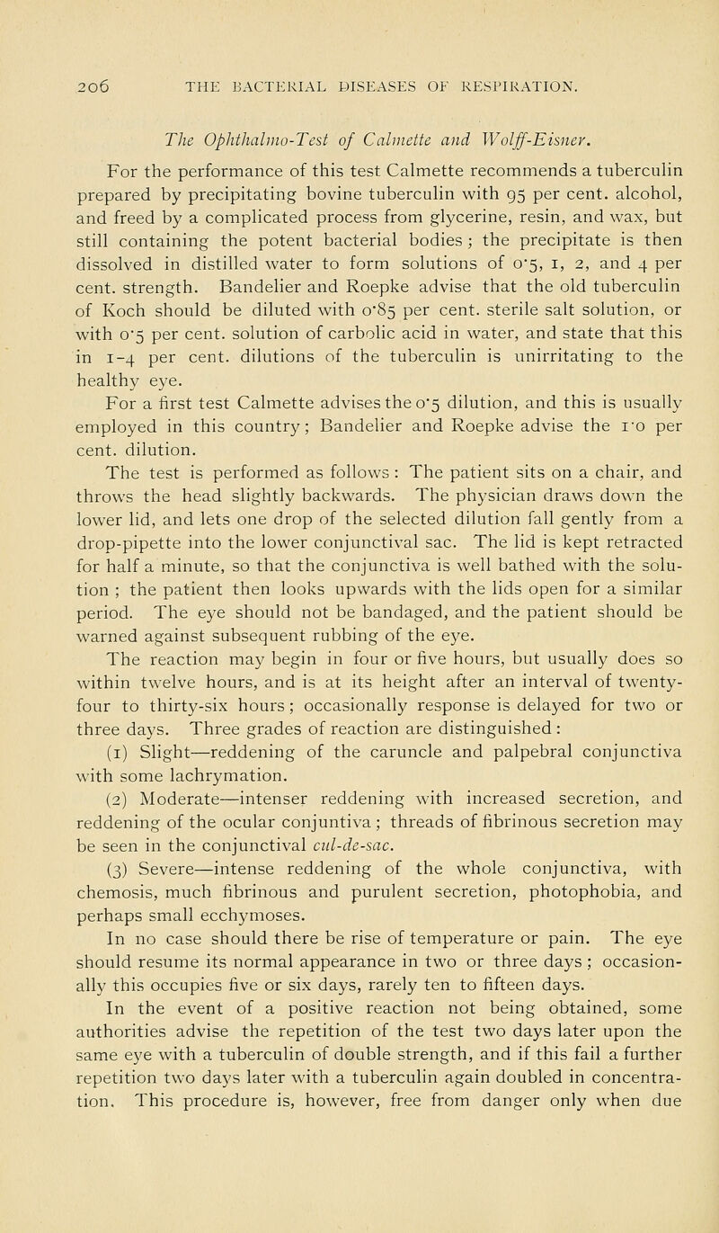The Ophthahno-Test of Cahnette and Wolff-Eisner. For the performance of this test Calmette recommends a tuberculin prepared by precipitating bovine tuberculin with 95 per cent, alcohol, and freed by a complicated process from glycerine, resin, and wax, but still containing the potent bacterial bodies; the precipitate is then dissolved in distilled water to form solutions of 0*5, i, 2, and 4 per cent, strength. Bandelier and Roepke advise that the old tuberculin of Koch should be diluted with o85 per cent, sterile salt solution, or with o5 per cent, solution of carbolic acid in water, and state that this in 1-4 per cent, dilutions of the tuberculin is unirritating to the healthy eye. For a first test Calmette advises the 0*5 dilution, and this is usually employed in this country; Bandelier and Roepke advise the I'o per cent, dilution. The test is performed as follows : The patient sits on a chair, and throws the head slightly backwards. The physician draws down the lower lid, and lets one drop of the selected dilution fall gently from a drop-pipette into the lower conjunctival sac. The lid is kept retracted for half a minute, so that the conjunctiva is well bathed with the solu- tion ; the patient then looks upwards with the lids open for a similar period. The eye should not be bandaged, and the patient should be warned against subsequent rubbing of the eye. The reaction may begin in four or five hours, but usually does so within twelve hours, and is at its height after an interval of twenty- four to thirty-six hours ; occasionally response is delayed for two or three days. Three grades of reaction are distinguished : (i) Slight—reddening of the caruncle and palpebral conjunctiva with some lachrymation. (2) Moderate—intenser reddening with increased secretion, and reddening of the ocular conjuntiva ; threads of fibrinous secretion may be seen in the conjunctival cid-de-sac. (3) Severe—intense reddening of the whole conjunctiva, with chemosis, much fibrinous and purulent secretion, photophobia, and perhaps small ecchymoses. In no case should there be rise of temperature or pain. The eye should resume its normal appearance in two or three days ; occasion- ally this occupies five or six days, rarely ten to fifteen days. In the event of a positive reaction not being obtained, some authorities advise the repetition of the test two days later upon the same eye with a tuberculin of double strength, and if this fail a further repetition two days later with a tuberculin again doubled in concentra- tion. This procedure is, however, free from danger only when due