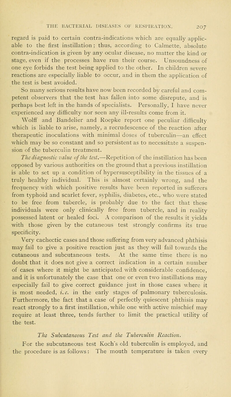 regard is paid to certain contra-indications which are equally applic- able to the first instillation ; thus, according to Calmette, absolute contra-indication is given by any ocular disease, no matter the kind or stage, even if the processes have run their course. Unsoundness of one eye forbids the test being applied to the other. In children severe reactions are especially liable to occur, and in them the application of the test is best avoided. So many serious results have now been recorded by careful and com- petent observers that the test has fallen into some disrepute, and is perhaps best left in the hands of specialists. Personally, I have never experienced any difficulty nor seen any ill-results come from it. Wolff and Bandelier and Roepke report one peculiar difficulty which is liable to arise, namely, a recrudescence of the reaction after therapeutic inoculations with minimal doses of tuberculin—an effect which may be so constant and so persistent as to necessitate a suspen- sion of the tuberculin treatment. The diagnostic value of the test.—Repetition of the instillation has been opposed by various authorities on the ground that a previous instillation is able to set up a condition of hypersusceptibility in the tissues of a truly healthy individual. This is almost certainly wrong, and the frequency with which positive results have been reported in sufferers from typhoid and scarlet fever, syphilis, diabetes, etc., who were stated to be free from tubercle, is probably due to the fact that these individuals were only clinically free from tubercle, and in reality possessed latent or healed foci. A comparison of the results it yields with those given by the cutaneous test strongly confirms its true specificity. Very cachectic cases and those suffering from very advanced phthisis may fail to give a positive reaction just as they will fail towards the cutaneous and subcutaneous tests. At the same time there is no doubt that it does not give a correct indication in a certain number of cases where it might be anticipated with considerable confidence, and it is unfortunately the case that one or even two instillations may especially fail to give correct guidance just in those cases where it is most needed, i.e. in the early stages of pulmonary tuberculosis. Furthermore, the fact that a case of perfectly quiescent phthisis may react strongly to a first instillation, while one with active mischief may require at least three, tends further to limit the practical utility of the test. The Subcutaneous Test and the Tuberculin Reaction. For the subcutaneous test Kochs old tuberculin is employed, and the procedure is as follows : The mouth temperature is taken every