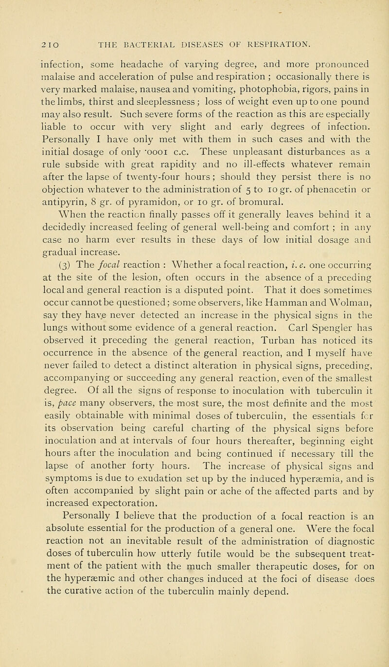 infection, some headache of varying degree, and more pronounced malaise and acceleration of pulse and respiration ; occasionally there is very marked malaise, nausea and vomiting, photophobia, rigors, pains in the limbs, thirst and sleeplessness ; loss of weight even up to one pound may also result. Such severe forms of the reaction as this are especially liable to occur with very slight and early degrees of infection. Personally I have only met with them in such cases and with the initial dosage of only oooi c.c. These unpleasant disturbances as a rule subside with great rapidity and no ill-effects whatever remain after the lapse of twenty-four hours; should they persist there is no objection whatever to the administration of 5 to 10 gr. of phenacetin or antipyrin, 8 gr. of pyramidon, or 10 gr. of bromural. When the reaction finally passes off it generally leaves behind it a decidedly increased feeling of general well-being and comfort ; in any case no harm ever results in these days of low initial dosage and gradual increase. (3) The focal reaction : Whether a focal reaction, i. e. one occurring at the site of the lesion, often occurs in the absence of a preceding local and general reaction is a disputed point. That it does sometimes occur cannot be questioned; some observers, like Hamman and Wolman, say they hav.e never detected an increase in the physical signs in the lungs without some evidence of a general reaction. Carl Spengler has observed it preceding the general reaction, Turban has noticed its occurrence in the absence of the general reaction, and I myself have never failed to detect a distinct alteration in physical signs, preceding, accompanying or succeeding any general reaction, even of the smallest degree. Of all the signs of response to inoculation with tuberculin it is, pace many observers, the most sure, the most definite and the most easily obtainable with minimal doses of tuberculin, the essentials for its observation being careful charting of the physical signs before inoculation and at intervals of four hours thereafter, beginning eight hours after the inoculation and being continued if necessary till the lapse of another forty hours. The increase of physical signs and symptoms is due to exudation set up by the induced hyperaemia, and is often accompanied by slight pain or ache of the affected parts and by increased expectoration. Personally I believe that the production of a focal reaction is an absolute essential for the production of a general one. Were the focal reaction not an inevitable result of the administration of diagnostic doses of tuberculin how utterly futile would be the subsequent treat- ment of the patient with the much smaller therapeutic doses, for on the hypersemic and other changes induced at the foci of disease does the curative action of the tuberculin mainly depend.