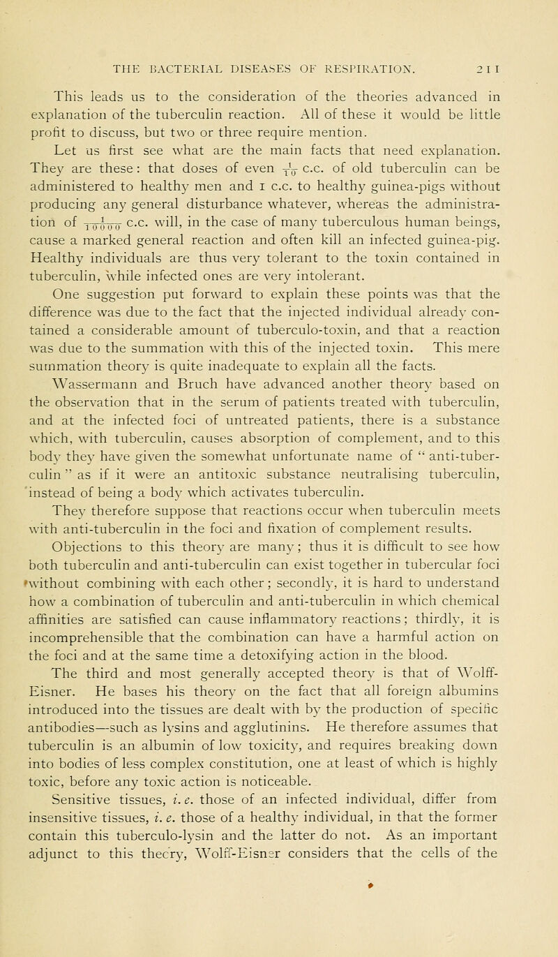 This leads us to the consideration of the theories advanced in explanation of the tuberculin reaction. All of these it would be little profit to discuss, but two or three require mention. Let us first see what are the main facts that need explanation. The}^ are these : that doses of even yu ^•^- ^^ old tuberculin can be administered to healthy men and i c.c. to healthy guinea-pigs without producing any general disturbance whatever, whereas the administra- tion of Y^wo '^•'- '^^'ill) ini the case of many tuberculous human beings, cause a marked general reaction and often kill an infected guinea-pig. Healthy individuals are thus very tolerant to the toxin contained in tuberculin, while infected ones are very intolerant. One suggestion put forward to explain these points was that the difference was due to the fact that the injected individual already con- tained a considerable amount of tuberculo-toxin, and that a reaction was due to the summation with this of the injected toxin. This mere summation theory is quite inadequate to explain all the facts. Wassermann and Bruch have advanced another theory based on the observation that in the serum of patients treated with tuberculin, and at the infected foci of untreated patients, there is a substance which, with tuberculin, causes absorption of complement, and to this body they have given the somewhat unfortunate name of anti-tuber- culin as if it were an antitoxic substance neutralising tuberculin, 'instead of being a body which activates tuberculin. They therefore suppose that reactions occur when tuberculin meets with anti-tuberculin in the foci and fixation of complement results. Objections to this theory are many; thus it is difficult to see how both tuberculin and anti-tuberculin can exist together in tubercular foci 'without combining with each other; secondly, it is hard to understand how a combination of tuberculin and anti-tuberculin in which chemical affinities are satisfied can cause inflammatory reactions; thirdly, it is incomprehensible that the combination can have a harmful action on the foci and at the same time a detoxifying action in the blood. The third and most generally accepted theory is that of Wolff- Eisner. He bases his theory on the fact that all foreign albumins introduced into the tissues are dealt with by the production of specific antibodies—such as lysins and agglutinins. He therefore assumes that tuberculin is an albumin of low toxicity, and requires breaking down into bodies of less complex constitution, one at least of which is highly toxic, before any toxic action is noticeable. Sensitive tissues, i. e. those of an infected individual, differ from insensitive tissues, i. e. those of a healthy individual, in that the former contain this tuberculo-lysin and the latter do not. As an important adjunct to this thecry, Wolff-Eisner considers that the cells of the