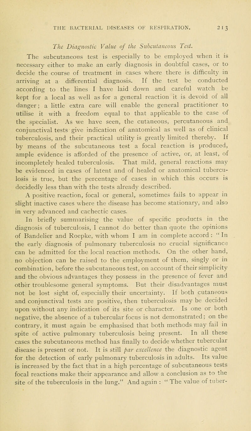 The Diagnostic Value of the Subcutaneous Test. The subcutaneous test is especially to be employed when it is necessary either to make an early diagnosis in doubtful cases, or to decide the course of treatment in cases where there is difficulty in arriving at a differential diagnosis. If the test be conducted according to the lines I have laid down and careful watch be kept for a local as well as for a general reaction it is devoid of all danger; a little extra care will enable the general practitioner to utilise it with a freedom equal to that applicable to the case of the specialist. As we have seen, the cutaneous, percutaneous and conjunctival tests give indication of anatomical as well as of clinical tuberculosis, and their practical utiHty is greatly hmited thereby. If by means of the subcutaneous test a focal reaction is produced, ample evidence is afforded of the presence of active, or, at least, of incompletely healed tuberculosis. That mild, general reactions may be evidenced in cases of latent and of healed or anatomical tubercu- losis is true, but the percentage of cases in which this occurs is decidedly less than with the tests already described. A positive reaction, focal or general, sometimes fails to appear in slight inactive cases where the disease has become stationary, and also in very advanced and cachectic cases. In briefly summarising the value of specific products in the diagnosis of tuberculosis, I cannot do better than quote the opinions of Bandelier and Roepke, Vv^ith whom I am in complete accord : 'In the early diagnosis of pulmonary tuberculosis no crucial significance can be admitted for the local reaction methods. On the other hand, no objection can be raised to the employment of them, singly or in combination, before the subcutaneous test, on account of their simplicity and the obvious advantages they possess in the presence of fever and other troublesome general symptoms. But their disadvantages must not be lost sight of, especially their uncertainty. If both cutaneous and conjunctival tests are positive, then tuberculosis may be decided upon without an}^ indication of its site or character. Is one or both negative, the absence of a tubercular focus is not demonstrated; on the contrary, it must again be emphasised that both methods may fail in spite of active pulmonary tuberculosis being present. In all these cases the subcutaneous method has finally to decide whether tubercular disease is present or not. It is still par excellence the diagnostic agent for the detection of early pulmonary tuberculosis in adults. Its value is increased by the fact that in a high percentage of subcutaneous tests focal reactions make their appearance and allow a conclusion as to the site of the tuberculosis in the lung. And again : '■' The value of tuber-