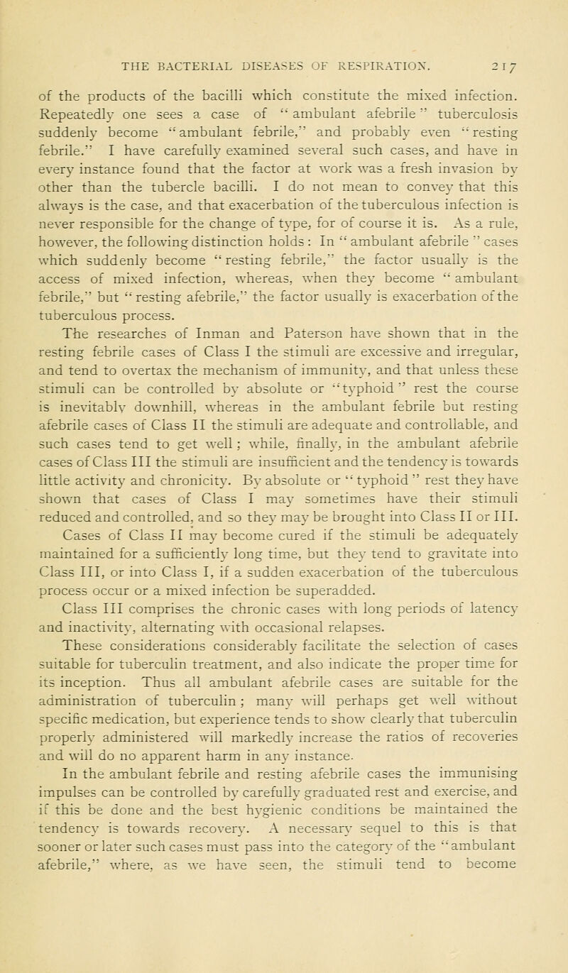 of the products of the bacilli which constitute the mixed infection. Repeatedly one sees a case of ' ambulant afebrile tuberculosis suddenly become 'ambulant febrile,'' and probably even •'resting febrile. I have carefully examined several such cases, and have in every instance found that the factor at work was a fresh invasion by other than the tubercle bacilli. I do not mean to conve}' that this always is the case, and that exacerbation of the tuberculous infection is never responsible for the change of type, for of course it is. As a rule, however, the following distinction holds : In ■'' ambulant afebrile  cases w^hich suddenly become resting febrile, the factor usually is the access of mixed infection, whereas, when they become •'■' ambulant febrile,' but '■'resting afebrile. the factor usually is exacerbation of the tuberculous process. The researches of Inman and Paterson have shown that in the resting febrile cases of Class I the stimuli are excessive and irregular, and tend to overtax the mechanism of immunity, and that unless these stimuli can be controlled by absolute or ''typhoid' rest the course is inevitably downhill, whereas in the ambulant febrile but resting afebrile cases of Class II the stimuli are adequate and controllable, and such cases tend to get well; while, hnally, in the ambulant afebrile cases of Class III the stimuli are insufncient and the tendency is towards little activity and chronicity. Bv absolute or typhoid  rest they have shown that cases of Class I may sometimes have their stimuli reduced and controlled, and so they may be brought into Class II or III. Cases of Class II may become cured if the stimuli be adequately maintained for a sufficiently long time, but the\- tend to gravitate into Class III, or into Class I, if a sudden exacerbation of the tuberculous process occur or a mixed infection be superadded. Class III comprises the chronic cases with long periods of latency and inactivity, alternating with occasional relapses. These considerations considerably facilitate the selection of cases suitable for tuberculin treatment, and also indicate the proper time for its inception. Thus all ambulant afebrile cases are suitable for the administration of tuberculin; many will perhaps get \^'ell without specific medication, but experience tends to show clearly that tuberculin properly administered will markedh' increase the ratios of recoveries and will do no apparent harm in an}- instance. In the ambulant febrile and resting afebrile cases the immunising impulses can be controlled by carefully graduated rest and exercise, and if this be done and the best hygienic conditions be maintained the tendency is towards recovery. A necessary sequel to this is that sooner or later such cases must pass into the categon.' of the ambulant afebrile, v/here, as we have seen, the stimuli tend to become