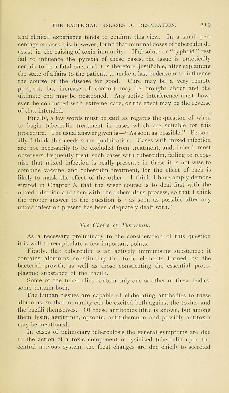 and clinical experience tends to confirm this view. In a small per- centage of cases it is, however, found that minimal doses of tuberculin do assist in the raising of toxin immunity. If absolute or typhoid rest fail to influence the pyrexia of these cases, the issue is practically certain to be a fatal one, and it is therefore justifiable, after explaining the state of affairs to the patient, to make a last endeavour to influence the course of the disease for good. Cure may be a very remote prospect, but increase of comfort may be brought about and the ultimate end may be postponed. Any active interference must, how- ever, be conducted with extreme care, or the effect may be the reverse of that intended. Finalty, a few words must be said as regards the question of when to b?>gin tuberculin treatment in cases which are suitable for this procedure. The usual answer given is— As soon as possible.'^ Person- ally I think this needs some qualification. Cases with mixed infection are not necessarily to be excluded from treatment, and, indeed, most observers frequently treat such cases with tuberculin, failing to recog- nise that mixed infection is really present; in these it is not wise to combine vaccine and tuberculin treatment, for the effect of each is likely to mask the effect of the other. I think I have amply demon- strated in Chapter X that the wiser course is to deal first with the mixed infection and then with the tuberculous process, so that I think the proper answer to the question is  as soon as possible after any mixed infection present has been adequately dealt with. Tlic Choice of Tuberculin. As a necessary preliminary to the consideration of this question it is well to recapitulate a few important points. Firstly, that tuberculin is an actively immunising substance; it contains albumins constituting the toxic elements formed by the bacterial growth, as well as those constituting the essential proto- plasmic substance of the bacilli. Some of the tuberculins contain only one or other of these bodies, some contain both. The human tissues are capable of elaborating antibodies to these albumins, so that immunity can be excited both against the toxins and the bacilli themselves. Of these antibodies little is known, but among them lysin, agglutinin, opsonin, antituberculin and possibly antitoxin may be mentioned. In cases of pulmonary tuberculosis the general symptoms are due to the action of a toxic component of lysinised tuberculin upon the central nervous system, the focal changes are due chiefly to secreted