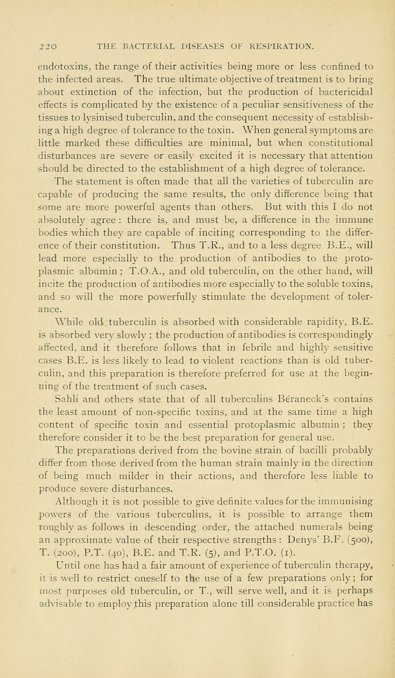 endotoxins^ the range of their activities being more or less confined to the infected areas. The true ultimate objective of treatment is to bring about extinction of the infection, but the production of bactericidal effects is complicated by the existence of a peculiar sensitiveness of the tissues to lysinised tuberculin, and the consequent necessity of establish- ing a high degree of tolerance to the toxin. When general symptoms are little marked these difficulties are minimal, but when constitutional disturbances are severe or easily excited it is necessary that attention should be directed to the establishment of a high degree of tolerance. The statem.ent is often made that all the varieties of tuberculin are capable of producing the same results, the only difference being that some are more powerful agents than others. But with this I do not absolutely agree : there is, and must be^ a difference in the immune bodies which they are capable of inciting corresponding to the differ- ence of their constitution. Thus T.R., and to a less degree B.E., will lead more especially to the production of antibodies to the proto- plasmic albumin ; T.O-xA.., and old tuberculin, on the other hand, will incite the production of antibodies more especially to the soluble toxins, and so will the more powerfully stimulate the development of toler- ance. While old tuberculin is absorbed with considerable rapidity, B.E. is absorbed very slowly ; the production of antibodies is correspondingly affected, and it therefore follows that in febrile and highh' sensitive cases B.E. is less likely to lead to violent reactions than is old tuber- culin, and this preparation is therefore preferred for use at the begin- ning of the treatment of such cases. Sahli and others state that of all tuberculins Beraneck's contains the least amount of non-specific toxins, and at the same time a high content of specific toxin and essential protoplasmic albumin ; they therefore consider it to be the best preparation for general use. The preparations derived from the bovine strain of bacilli probably differ from those derived from the human strain mainly in the direction of being much milder in their actions, and therefore less liable to produce severe disturbances. Although it is not possible to give definite values for the immunising powers of the various tuberculins, it is possible to arrange them roughly as follows in descending order, the attached numerals being an approximate value of their respective strengths : Denys' B.F. (500), T. (200), P.T. (40), B.E. and T.R. (5), and P.T.O. (i). Until one has had a fair amount of experience of tuberculin therapy, it is well to restrict oneself to the use of a few preparations only; for most purposes old tuberculin, or T., will serve well, and it is perhaps advisable to employ this preparation alone till considerable practice has