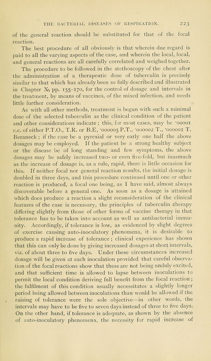of the general reaction should be substituted for that of the focal reaction. The best procedure of all obviously is that wherein due regard is paid to all the varying aspects of the case, and wherein the local, focal, and general reactions are all carefully correlated and weighed together. The procedure to be followed in the stethoscopy of the chest after the administration of a therapeutic dose of tuberculin is precisely similar to that which has already been so fully described and illustrated in Chapter X-, pp. 155-170, for the control of dosage and intervals in the treatment, by means of vaccines, of the mixed infection, and needs little further consideration. As with all other methods, treatment is begun with such a minimal dose of the selected tuberculin as the clinical condition of the patient and other considerations indicate ; this, for most cases, may be 'ooooi c.c. of either P.T.O., T.R. or B.E, -000005 P-T., 000002 T., 'oooooi T. Beraneck ; if the case be a pyrexial or very early one half the above dosages may be employed. If the patient be a strong healthy subject or the disease be of long standing and few symptoms, the above dosages may be safely increased two- or even live-fold, but inasmuch as the increase of dosage is, as a rule, rapid, there is little occasion for this. If neither focal nor general reaction results, the initial dosage is doubled in three days, and this procedure continued until one or other reaction is produced, a focal one being, as 1 have said, almost always discoverable before a general one. As soon as a dosage is attained which does produce a reaction a slight reconsideration of the clinical features of the case is necessary, the principles of tuberculin -.therapy differing slightly from those of other forms of vaccine therapy in that tolerance has to be taken into account as well as antibacterial imm.u- nity. Accordingly, if tolerance is low, as evidenced by slight degrees of exercise causing auto-inoculatory phenomena, it is desirable to produce a rapid increase of tolerance ; clinical experience has shown that this can only be done by giving increased dosages at short intervals, viz. of about three to five days. Under these circumstances increased dosage will be given at each inoculation provided that careful observa- tion of the focal reactions show that these are not being unduly excited, and that sufficient time is allowed to lapse between inoculations to permit the local condition deriving full benefit from the focal reaction ; the fulfilment of this condition usually necessitates a slightly longer period being allowed between inoculations than would be allowed if the raising of tolerance were the sole objective—in other words, the intervals may have to be five to seven days instead of three to five days. On the other hand, if tolerance is adequate, as shown by the absence of auto-inoculatory phenomena, the necessity for rapid increase of