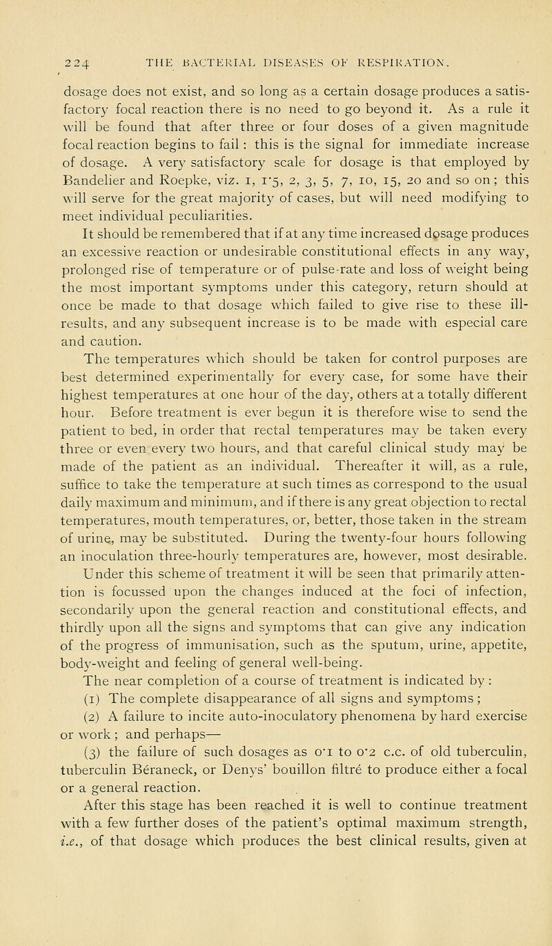 dosage does not exist, and so long as a certain dosage produces a satis- factory focal reaction there is no need to go beyond it. As a rule it will be found that after three or four doses of a given magnitude focal reaction begins to fail : this is the signal for immediate increase of dosage. A very satisfactory scale for dosage is that employed by Bandelier and Roepke, viz. i, 1*5, 2, 3, 5, 7, 10, 15, 20 and so on; this will serve for the great majority of cases, but will need modifying to meet individual peculiarities. It should be remembered that if at any time increased dosage produces an excessive reaction or undesirable constitutional effects in any way, prolonged rise of temperature or of pulse-rate and loss of weight being the most important symptoms under this category, return should at once be made to that dosage which failed to give rise to these ill- results, and any subsequent increase is to be made with especial care and caution. The temperatures which should be taken for control purposes are best determined experimentally for every case, for some have their highest temperatures at one hour of the day, others at a totally different hour. Before treatment is ever begun it is therefore wise to send the patient to bed, in order that rectal temperatures may be taken every three or even every two hours, and that careful clinical study may be made of the patient as an individual. Thereafter it will, as a rule, suffice to take the temperature at such times as correspond to the usual daily maximum and minimum, and if there is any great objection to rectal temperatures, mouth temperatures, or, better, those taken in the stream of urine, may be substituted. During the twenty-four hours following an inoculation three-hourly temperatures are, however, most desirable. Under this scheme of treatment it will be seen that primarily atten- tion is focussed upon the changes induced at the foci of infection, secondarily upon the general reaction and constitutional effects, and thirdly upon all the signs and symptoms that can give any indication of the progress of immunisation, such as the sputum, urine, appetite, body-weight and feeling of general well-being. The near completion of a course of treatment is indicated by : (i) The complete disappearance of all signs and symptoms ; (2) A failure to incite auto-inoculatory phenomena by hard exercise or work ; and perhaps— (3) the failure of such dosages as o'l to o2 c.c. of old tuberculin, tuberculin Beraneck, or Denys' bouillon filtre to produce either a focal or a general reaction. After this stage has been reached it is well to continue treatment with a few further doses of the patient's optimal maximum strength, i.e., of that dosage which produces the best clinical results, given at