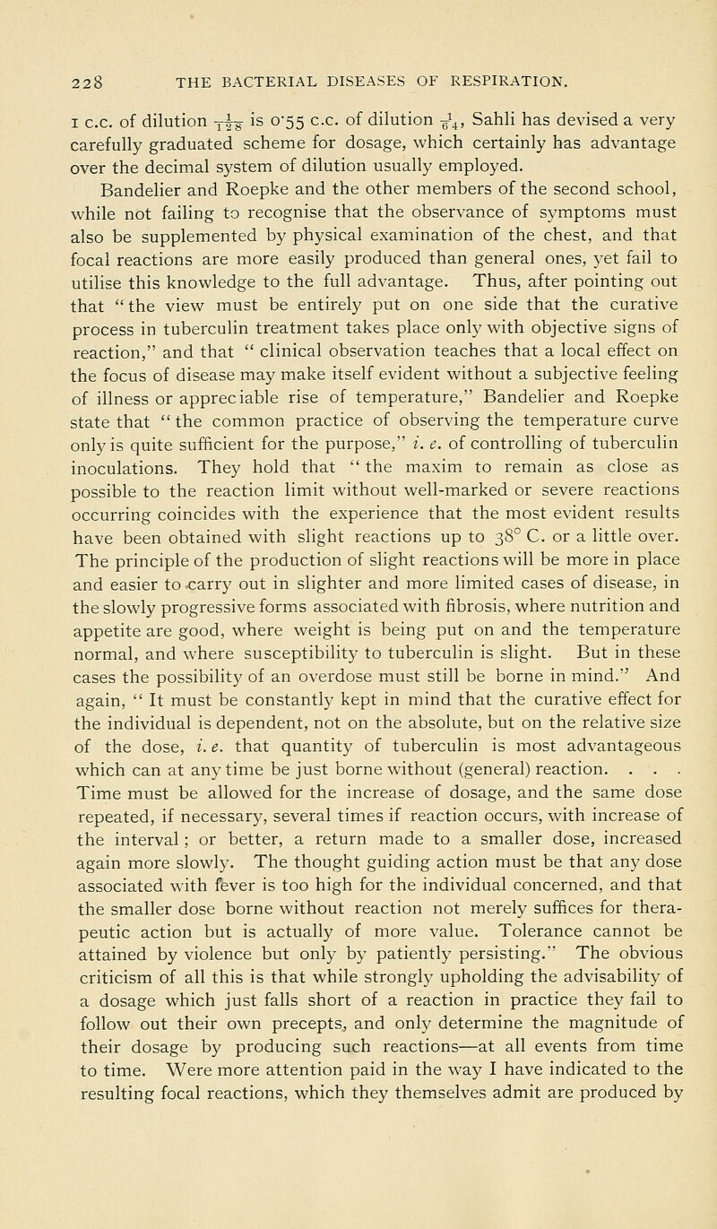 I c.c. of dilution Y^-g- is 0*55 c.c. of dilution J^, Sahli has devised a very carefully graduated scheme for dosage, which certainly has advantage over the decimal system of dilution usually employed. Bandelier and Roepke and the other members of the second school, while not failing to recognise that the observance of symptoms must also be supplemented by physical examination of the chest, and that focal reactions are more easily produced than general ones, yet fail to utilise this knowledge to the full advantage. Thus, after pointing out that the view must be entirely put on one side that the curative process in tuberculin treatment takes place only with objective signs of reaction, and that  clinical observation teaches that a local effect on the focus of disease may make itself evident without a subjective feeling of illness or appreciable rise of temperature, Bandelier and Roepke state that  the common practice of observing the temperature curve only is quite sufficient for the purpose, i. e. of controlling of tuberculin inoculations. They hold that  the maxim to remain as close as possible to the reaction limit without well-marked or severe reactions occurring coincides with the experience that the most evident results have been obtained with slight reactions up to 38° C. or a little over. The principle of the production of slight reactions will be more in place and easier to<:arry out in slighter and more limited cases of disease, in the slowly progressive forms associated with fibrosis, where nutrition and appetite are good, where weight is being put on and the temperature normal, and where susceptibility to tuberculin is slight. But in these cases the possibility of an overdose must still be borne in mind. And again,  It must be constantly kept in mind that the curative effect for the individual is dependent, not on the absolute, but on the relative size of the dose, i. e. that quantity of tuberculin is most advantageous which can at anytime be just borne without (general) reaction. . . . Time must be allowed for the increase of dosage, and the same dose repeated, if necessary, several times if reaction occurs, with increase of the interval; or better, a return made to a smaller dose, increased again more slowly. The thought guiding action must be that any dose associated with fever is too high for the individual concerned, and that the smaller dose borne without reaction not merely suffices for thera- peutic action but is actually of more value. Tolerance cannot be attained by violence but only by patiently persisting. The obvious criticism of all this is that while strongly upholding the advisability of a dosage which just falls short of a reaction in practice they fail to follow out their own precepts, and only determine the magnitude of their dosage by producing such reactions—at all events from time to time. Were more attention paid in the way I have indicated to the resulting focal reactions, which they themselves admit are produced by