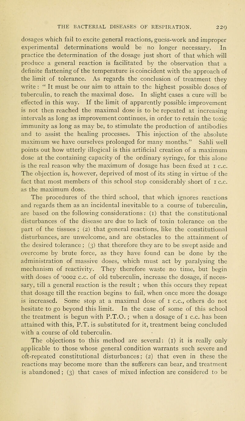 dosages which fail to excite general reactions, guess-work and improper experimental determinations would be no longer necessary. In practice the determination of the dosage just short of that which will produce a general reaction is facilitated by the observation that a definite flattening of the temperature is coincident with the approach of the limit of tolerance. As regards the conclusion of treatment they write :  It must be our aim to attain to the highest possible doses of tuberculin, to reach the maximal dose. In slight cases a cure will be effected in this way. If the limit of apparently possible improvement is not then reached the maximal dose is to be repeated at increasing intervals as long as improvement continues, in order to retain the toxic immunity as long as may be, to stimulate the production of antibodies and to assist the healing processes. This injection of the absolute maximum we have ourselves prolonged for many months. Sahli well points out how utterly illogical is this artificial creation of a maximum dose at the containing capacity of the ordinary syringe, for this alone is the real reason why the maximum of dosage has been fixed at i c.c. The objection is, however, deprived of most of its sting in virtue of the fact that most members of this school stop considerably short of i c.c. as the maximum dose. The procedures of the third school, that which ignores reactions and regards them as an incidental inevitable to a course of tuberculin, are based on the following considerations: (i) that the constitutional disturbances of the disease are due to lack of toxin tolerance on the part of the tissues ; (2) that general reactions, like the constitutional disturbances, are unwelcome, and are obstacles to the attainment of the desired tolerance ; (3) that therefore they are to be swept aside and overcome by brute force, as they have found can be done by the administration of massive doses, which must act by paralysing the mechanism of reactivity. They therefore waste no time, but begin with doses of 0002 c.c. of old tuberculin, increase the dosage, if neces- sary, till a general reaction is the result; when this occurs they repeat that dosage till the reaction begins to fail, when once more the dosage is increased. Some stop at a maximal dose of i c.c, others do not hesitate to go beyond this limit. In the case of some of this school the treatment is begun with P.T.O. ; when a dosage of i c.c. has been attained with this, P.T. is substituted for it, treatment being concluded with a course of old tuberculin. The objections to this method are several: (i) it is really only applicable to those whose general condition warrants such severe and oft-repeated constitutional disturbances; (2) that even in these the reactions may become more than the sufferers can bear, and treatment is abandoned; (3) that cases of mixed infection are considered to be