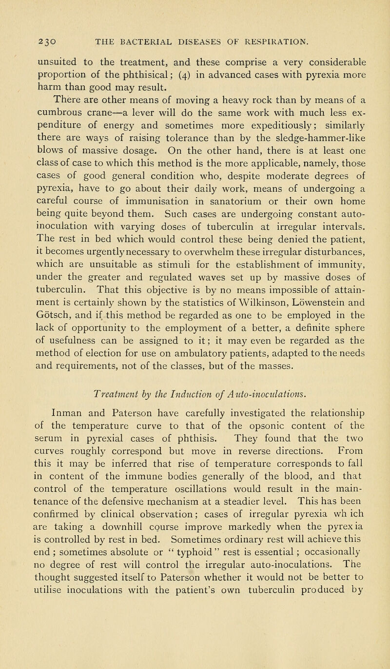 unsuited to the treatment, and these comprise a very considerable proportion of the phthisical; (4) in advanced cases with pyrexia more harm than good may result. There are other means of moving a heavy rock than by means of a cumbrous crane—a lever will do the same work with much less ex- penditure of energy and sometimes more expeditiously; similarly there are ways of raising tolerance than by the sledge-hammer-like blows of massive dosage. On the other hand, there is at least one class of case to which this method is the more applicable, namely, those cases of good general condition who, despite moderate degrees of pyrexia, have to go about their daily work, means of undergoing a careful course of immunisation in sanatorium or their own home being quite beyond them. Such cases are undergoing constant auto- inoculation with varying doses of tuberculin at irregular intervals. The rest in bed which would control these being denied the patient, it becomes urgently necessary to overwhelm these irregular disturbances, which are unsuitable as stimuli for the establishment of immunity, under the greater and regulated waves set up by massive doses of tuberculin. That this objective is by no means impossible of attain- ment is certainly shown by the statistics of Wilkinson, Lowenstein and Gotsch, and if this method be regarded as one to be employed in the lack of opportunity to the employment of a better, a definite sphere of usefulness can be assigned to it; it may even be regarded as the method of election for use on ambulatory patients, adapted to the needs and requirements, not of the classes, but of the masses. Treatment by the Induction of Auto-inoculations. Inman and Paterson have carefully investigated the relationship of the temperature curve to that of the opsonic content of the serum in pyrexial cases of phthisis. They found that the two curves roughly correspond but move in reverse directions. From this it may be inferred that rise of temperature corresponds to fall in content of the immune bodies generally of the blood, and that control of the temperature oscillations would result in the main- tenance of the defensive mechanism at a steadier level. This has been confirmed by clinical observation; cases of irregular pyrexia wh ich are taking a downhill course improve markedly when the pyrexia is controlled by rest in bed. Sometimes ordinary rest will achieve this end ; sometimes absolute or  typhoid rest is essential; occasionally no degree of rest will control the irregular auto-inoculations. The thought suggested itself to Paterson whether it would not be better to utilise inoculations with the patient's own tuberculin produced by